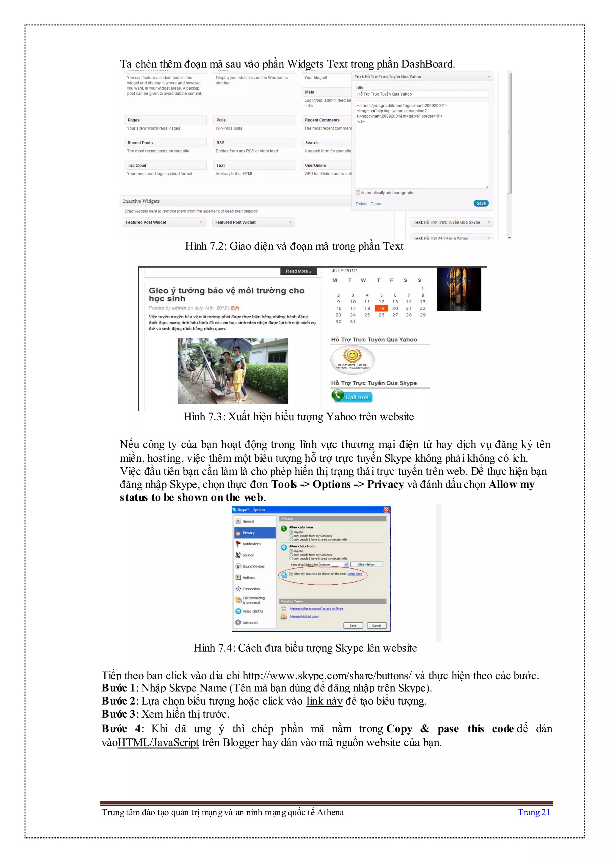 Trung tâm đào tạo quản trị mạng và an ninh mạng quốc tế Athena Trang 21
Ta chèn thêm đoạn mã sau vào phần Widgets Text trong phần DashBoard.
Hình 7.2: Giao diện và đoạn mã trong phần Text
Hình 7.3: Xuất hiện biểu tượng Yahoo trên website
Nếu công ty của bạn hoạt động trong lĩnh vực thương mại điện tử hay dịch vụ đăng ký tên
miền, hosting, việc thêm một biểu tượng hỗ trợ trực tuyến Skype không phải không có ích.
Việc đầu tiên bạn cần làm là cho phép hiển thị trạng thái trực tuyến trên web. Để thực hiện bạn
đăng nhập Skype, chọn thực đơn Tools -> Options -> Privacy và đánh dấu chọn Allow my
status to be shown on the web.
Hình 7.4: Cách đưa biểu tượng Skype lên website
Tiếp theo bạn click vào địa chỉ http://www.skype.com/share/buttons/ và thực hiện theo các bước.
Bước 1: Nhập Skype Name (Tên mà bạn dùng để đăng nhập trên Skype).
Bước 2: Lựa chọn biểu tượng hoặc click vào link này để tạo biểu tượng.
Bước 3: Xem hiển thị trước.
Bước 4: Khi đã ưng ý thì chép phần mã nằm trong Copy & pase this code để dán
vàoHTML/JavaScript trên Blogger hay dán vào mã nguồn website của bạn.
 
