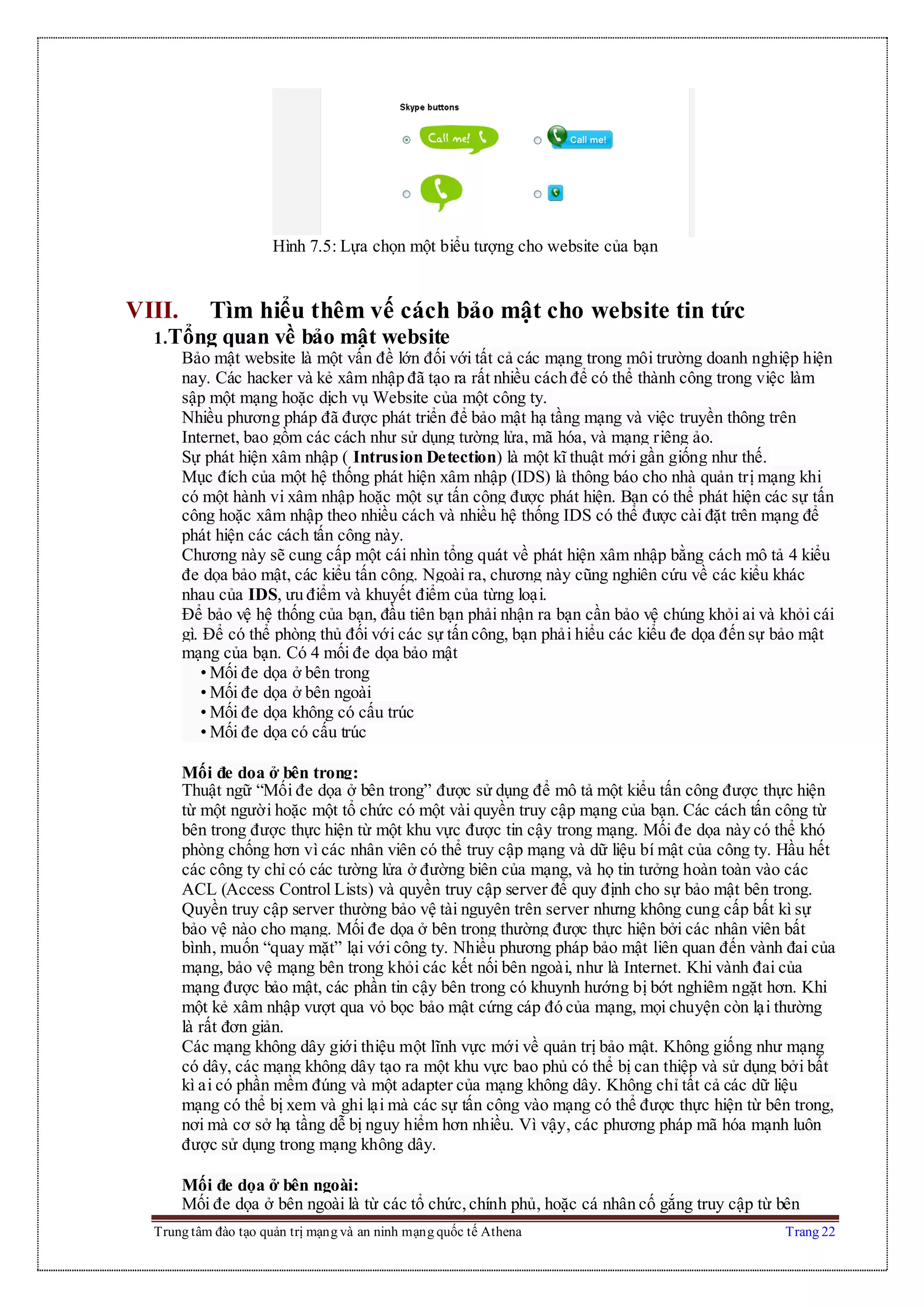 Trung tâm đào tạo quản trị mạng và an ninh mạng quốc tế Athena Trang 22
Hình 7.5: Lựa chọn một biểu tượng cho website của bạn
VIII. Tìm hiểu thêm vế cách bảo mật cho website tin tức
1.Tổng quan về bảo mật website
Bảo mật website là một vấn đề lớn đối với tất cả các mạng trong môi trường doanh nghiệp hiện
nay. Các hacker và kẻ xâm nhập đã tạo ra rất nhiều cách để có thể thành công trong việc làm
sập một mạng hoặc dịch vụ Website của một công ty.
Nhiều phương pháp đã được phát triển để bảo mật hạ tầng mạng và việc truyền thông trên
Internet, bao gồm các cách như sử dụng tường lửa, mã hóa, và mạng riêng ảo.
Sự phát hiện xâm nhập ( Intrusion Detection) là một kĩ thuật mới gần giống như thế.
Mục đích của một hệ thống phát hiện xâm nhập (IDS) là thông báo cho nhà quản trị mạng khi
có một hành vi xâm nhập hoặc một sự tấn công được phát hiện. Bạn có thể phát hiện các sự tấn
công hoặc xâm nhập theo nhiều cách và nhiều hệ thống IDS có thể được cài đặt trên mạng để
phát hiện các cách tấn công này.
Chương này sẽ cung cấp một cái nhìn tổng quát về phát hiện xâm nhập bằng cách mô tả 4 kiểu
đe dọa bảo mật, các kiểu tấn công. Ngoài ra, chương này cũng nghiên cứu về các kiểu khác
nhau của IDS, ưu điểm và khuyết điểm của từng loại.
Để bảo vệ hệ thống của bạn, đầu tiên bạn phải nhận ra bạn cần bảo vệ chúng khỏi ai và khỏi cái
gì. Để có thể phòng thủ đối với các sự tấn công, bạn phải hiểu các kiểu đe dọa đến sự bảo mật
mạng của bạn. Có 4 mối đe dọa bảo mật
• Mối đe dọa ở bên trong
• Mối đe dọa ở bên ngoài
• Mối đe dọa không có cấu trúc
• Mối đe dọa có cấu trúc
Mối đe dọa ở bên trong:
Thuật ngữ “Mối đe dọa ở bên trong” được sử dụng để mô tả một kiểu tấn công được thực hiện
từ một người hoặc một tổ chức có một vài quyền truy cập mạng của bạn. Các cách tấn công từ
bên trong được thực hiện từ một khu vực được tin cậy trong mạng. Mối đe dọa này có thể khó
phòng chống hơn vì các nhân viên có thể truy cập mạng và dữ liệu bí mật của công ty. Hầu hết
các công ty chỉ có các tường lửa ở đường biên của mạng, và họ tin tưởng hoàn toàn vào các
ACL (Access Control Lists) và quyền truy cập server để quy định cho sự bảo mật bên trong.
Quyền truy cập server thường bảo vệ tài nguyên trên server nhưng không cung cấp bất kì sự
bảo vệ nào cho mạng. Mối đe dọa ở bên trong thường được thực hiện bởi các nhân viên bất
bình, muốn “quay mặt” lại với công ty. Nhiều phương pháp bảo mật liên quan đến vành đai của
mạng, bảo vệ mạng bên trong khỏi các kết nối bên ngoài, như là Internet. Khi vành đai của
mạng được bảo mật, các phần tin cậy bên trong có khuynh hướng bị bớt nghiêm ngặt hơn. Khi
một kẻ xâm nhập vượt qua vỏ bọc bảo mật cứng cáp đó của mạng, mọi chuyện còn lại thường
là rất đơn giản.
Các mạng không dây giới thiệu một lĩnh vực mới về quản trị bảo mật. Không giống như mạng
có dây, các mạng không dây tạo ra một khu vực bao phủ có thể bị can thiệp và sử dụng bởi bất
kì ai có phần mềm đúng và một adapter của mạng không dây. Không chỉ tất cả các dữ liệu
mạng có thể bị xem và ghi lại mà các sự tấn công vào mạng có thể được thực hiện từ bên trong,
nơi mà cơ sở hạ tầng dễ bị nguy hiểm hơn nhiều. Vì vậy, các phương pháp mã hóa mạnh luôn
được sử dụng trong mạng không dây.
Mối đe dọa ở bên ngoài:
Mối đe dọa ở bên ngoài là từ các tổ chức,chính phủ, hoặc cá nhân cố gắng truy cập từ bên
 