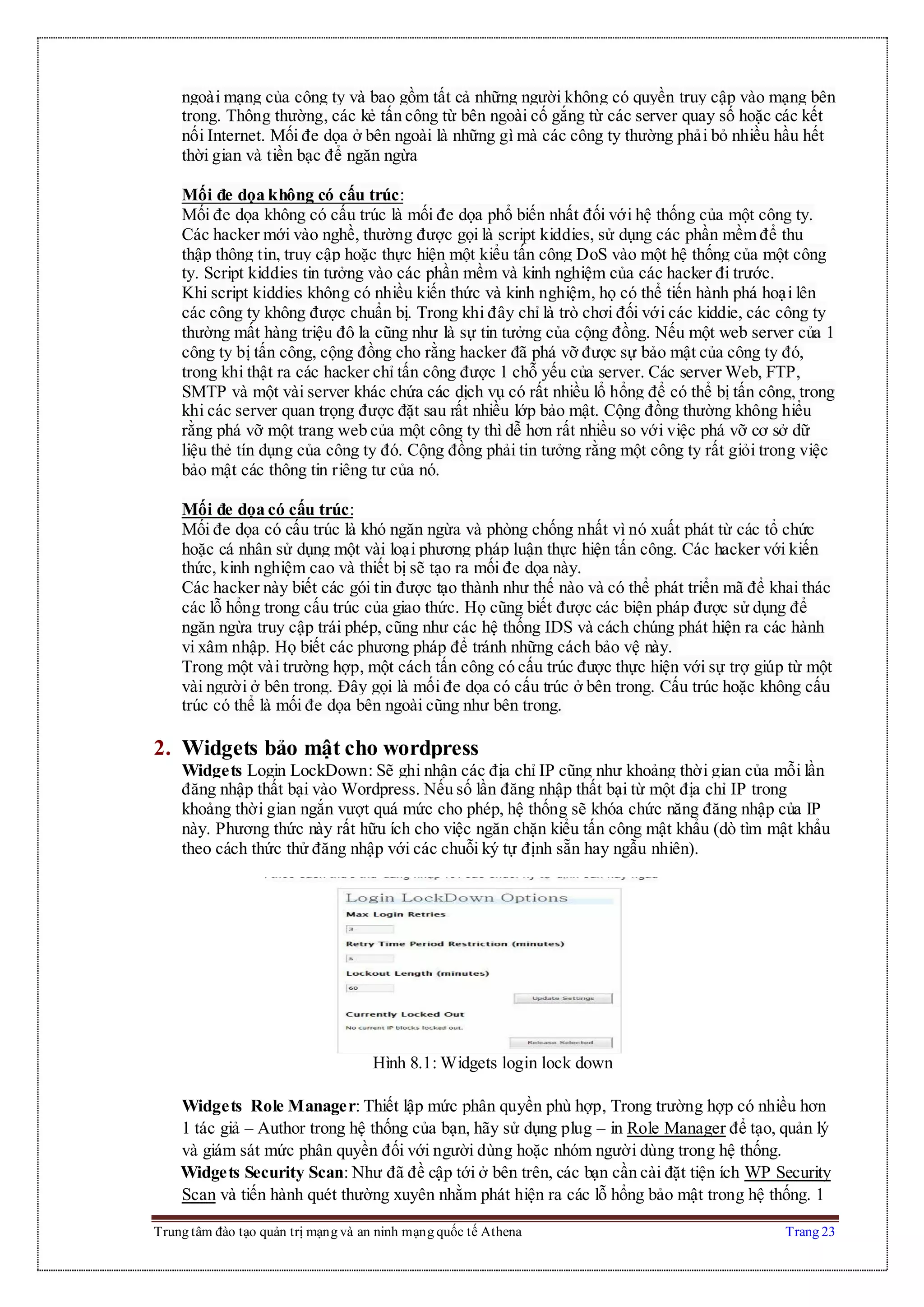 Trung tâm đào tạo quản trị mạng và an ninh mạng quốc tế Athena Trang 23
ngoài mạng của công ty và bao gồm tất cả những người không có quyền truy cập vào mạng bên
trong. Thông thường, các kẻ tấn công từ bên ngoài cố gắng từ các server quay số hoặc các kết
nối Internet. Mối đe dọa ở bên ngoài là những gì mà các công ty thường phải bỏ nhiều hầu hết
thời gian và tiền bạc để ngăn ngừa
Mối đe dọa không có cấu trúc:
Mối đe dọa không có cấu trúc là mối đe dọa phổ biến nhất đối với hệ thống của một công ty.
Các hacker mới vào nghề, thường được gọi là script kiddies, sử dụng các phần mềm để thu
thập thông tin, truy cập hoặc thực hiện một kiểu tấn công DoS vào một hệ thống của một công
ty. Script kiddies tin tưởng vào các phần mềm và kinh nghiệm của các hacker đi trước.
Khi script kiddies không có nhiều kiến thức và kinh nghiệm, họ có thể tiến hành phá hoại lên
các công ty không được chuẩn bị. Trong khi đây chỉ là trò chơi đối với các kiddie, các công ty
thường mất hàng triệu đô la cũng như là sự tin tưởng của cộng đồng. Nếu một web server của 1
công ty bị tấn công, cộng đồng cho rằng hacker đã phá vỡ được sự bảo mật của công ty đó,
trong khi thật ra các hacker chỉ tấn công được 1 chỗ yếu của server. Các server Web, FTP,
SMTP và một vài server khác chứa các dịch vụ có rất nhiều lổ hổng để có thể bị tấn công, trong
khi các server quan trọng được đặt sau rất nhiều lớp bảo mật. Cộng đồng thường không hiểu
rằng phá vỡ một trang web của một công ty thì dễ hơn rất nhiều so với việc phá vỡ cơ sở dữ
liệu thẻ tín dụng của công ty đó. Cộng đồng phải tin tưởng rằng một công ty rất giỏi trong việc
bảo mật các thông tin riêng tư của nó.
Mối đe dọa có cấu trúc:
Mối đe dọa có cấu trúc là khó ngăn ngừa và phòng chống nhất vì nó xuất phát từ các tổ chức
hoặc cá nhân sử dụng một vài loại phương pháp luận thực hiện tấn công. Các hacker với kiến
thức, kinh nghiệm cao và thiết bị sẽ tạo ra mối đe dọa này.
Các hacker này biết các gói tin được tạo thành như thế nào và có thể phát triển mã để khai thác
các lỗ hổng trong cấu trúc của giao thức. Họ cũng biết được các biện pháp được sử dụng để
ngăn ngừa truy cập trái phép, cũng như các hệ thống IDS và cách chúng phát hiện ra các hành
vi xâm nhập. Họ biết các phương pháp để tránh những cách bảo vệ này.
Trong một vài trường hợp, một cách tấn công có cấu trúc được thực hiện với sự trợ giúp từ một
vài người ở bên trong. Đây gọi là mối đe dọa có cấu trúc ở bên trong. Cấu trúc hoặc không cấu
trúc có thể là mối đe dọa bên ngoài cũng như bên trong.
2. Widgets bảo mật cho wordpress
Widgets Login LockDown: Sẽ ghi nhận các địa chỉ IP cũng như khoảng thời gian của mỗi lần
đăng nhập thất bại vào Wordpress. Nếu số lần đăng nhập thất bại từ một địa chỉ IP trong
khoảng thời gian ngắn vượt quá mức cho phép, hệ thống sẽ khóa chức năng đăng nhập của IP
này. Phương thức này rất hữu ích cho việc ngăn chặn kiểu tấn công mật khẩu (dò tìm mật khẩu
theo cách thức thử đăng nhập với các chuỗi ký tự định sẵn hay ngẫu nhiên).
Hình 8.1: Widgets login lock down
Widgets Role Manager: Thiết lập mức phân quyền phù hợp, Trong trường hợp có nhiều hơn
1 tác giả – Author trong hệ thống của bạn, hãy sử dụng plug – in Role Manager để tạo, quản lý
và giám sát mức phân quyền đối với người dùng hoặc nhóm người dùng trong hệ thống.
Widgets Security Scan: Như đã đề cập tới ở bên trên, các bạn cần cài đặt tiện ích WP Security
Scan và tiến hành quét thường xuyên nhằm phát hiện ra các lỗ hổng bảo mật trong hệ thống. 1
 