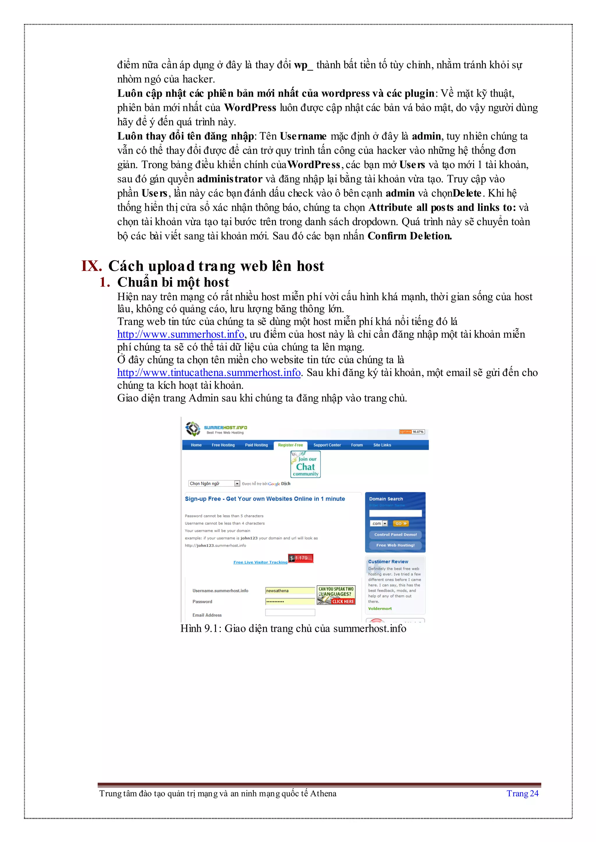 Trung tâm đào tạo quản trị mạng và an ninh mạng quốc tế Athena Trang 24
điểm nữa cần áp dụng ở đây là thay đổi wp_ thành bất tiền tố tùy chỉnh, nhằm tránh khỏi sự
nhòm ngó của hacker.
Luôn cập nhật các phiên bản mới nhất của wordpress và các plugin: Về mặt kỹ thuật,
phiên bản mới nhất của WordPress luôn được cập nhật các bản vá bảo mật, do vậy người dùng
hãy để ý đến quá trình này.
Luôn thay đổi tên đăng nhập: Tên Username mặc định ở đây là admin, tuy nhiên chúng ta
vẫn có thể thay đổi được để cản trở quy trình tấn công của hacker vào những hệ thống đơn
giản. Trong bảng điều khiển chính củaWordPress,các bạn mở Users và tạo mới 1 tài khoản,
sau đó gán quyền administrator và đăng nhập lại bằng tài khoản vừa tạo. Truy cập vào
phần Users, lần này các bạn đánh dấu check vào ô bên cạnh admin và chọnDelete. Khi hệ
thống hiển thị cửa sổ xác nhận thông báo, chúng ta chọn Attribute all posts and links to: và
chọn tài khoản vừa tạo tại bước trên trong danh sách dropdown. Quá trình này sẽ chuyển toàn
bộ các bài viết sang tài khoản mới. Sau đó các bạn nhấn Confirm Deletion.
IX. Cách upload trang web lên host
1. Chuẩn bi một host
Hiện nay trên mạng có rất nhiều host miễn phí vời cấu hình khá mạnh, thời gian sống của host
lâu, không có quảng cáo, lưu lượng băng thông lớn.
Trang web tin tức của chúng ta sẽ dùng một host miễn phí khá nổi tiếng đó lá
http://www.summerhost.info, ưu điểm của host này là chỉ cần đăng nhập một tài khoản miễn
phí chúng ta sẽ có thể tải dữ liệu của chúng ta lên mạng.
Ở đây chúng ta chọn tên miền cho website tin tức của chúng ta là
http://www.tintucathena.summerhost.info. Sau khi đăng ký tài khoản, một email sẽ gửi đến cho
chúng ta kích hoạt tài khoản.
Giao diện trang Admin sau khi chúng ta đăng nhập vào trang chủ.
Hình 9.1: Giao diện trang chủ của summerhost.info
 