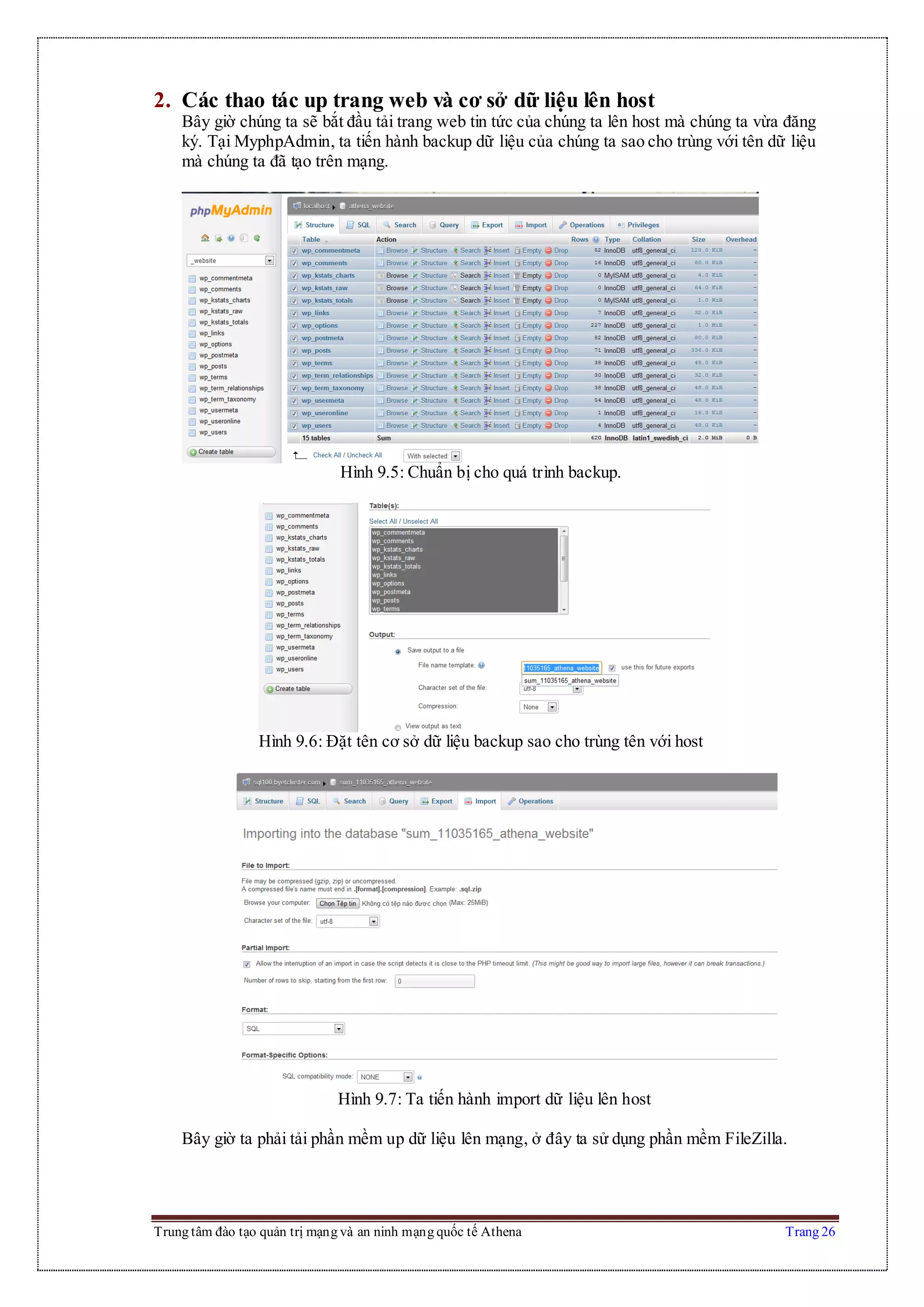 Trung tâm đào tạo quản trị mạng và an ninh mạng quốc tế Athena Trang 26
2. Các thao tác up trang web và cơ sở dữ liệu lên host
Bây giờ chúng ta sẽ bắt đầu tải trang web tin tức của chúng ta lên host mà chúng ta vừa đăng
ký. Tại MyphpAdmin, ta tiến hành backup dữ liệu của chúng ta sao cho trùng với tên dữ liệu
mà chúng ta đã tạo trên mạng.
Hình 9.5: Chuẩn bị cho quá trình backup.
Hình 9.6: Đặt tên cơ sở dữ liệu backup sao cho trùng tên với host
Hình 9.7: Ta tiến hành import dữ liệu lên host
Bây giờ ta phải tải phần mềm up dữ liệu lên mạng, ở đây ta sử dụng phần mềm FileZilla.
 