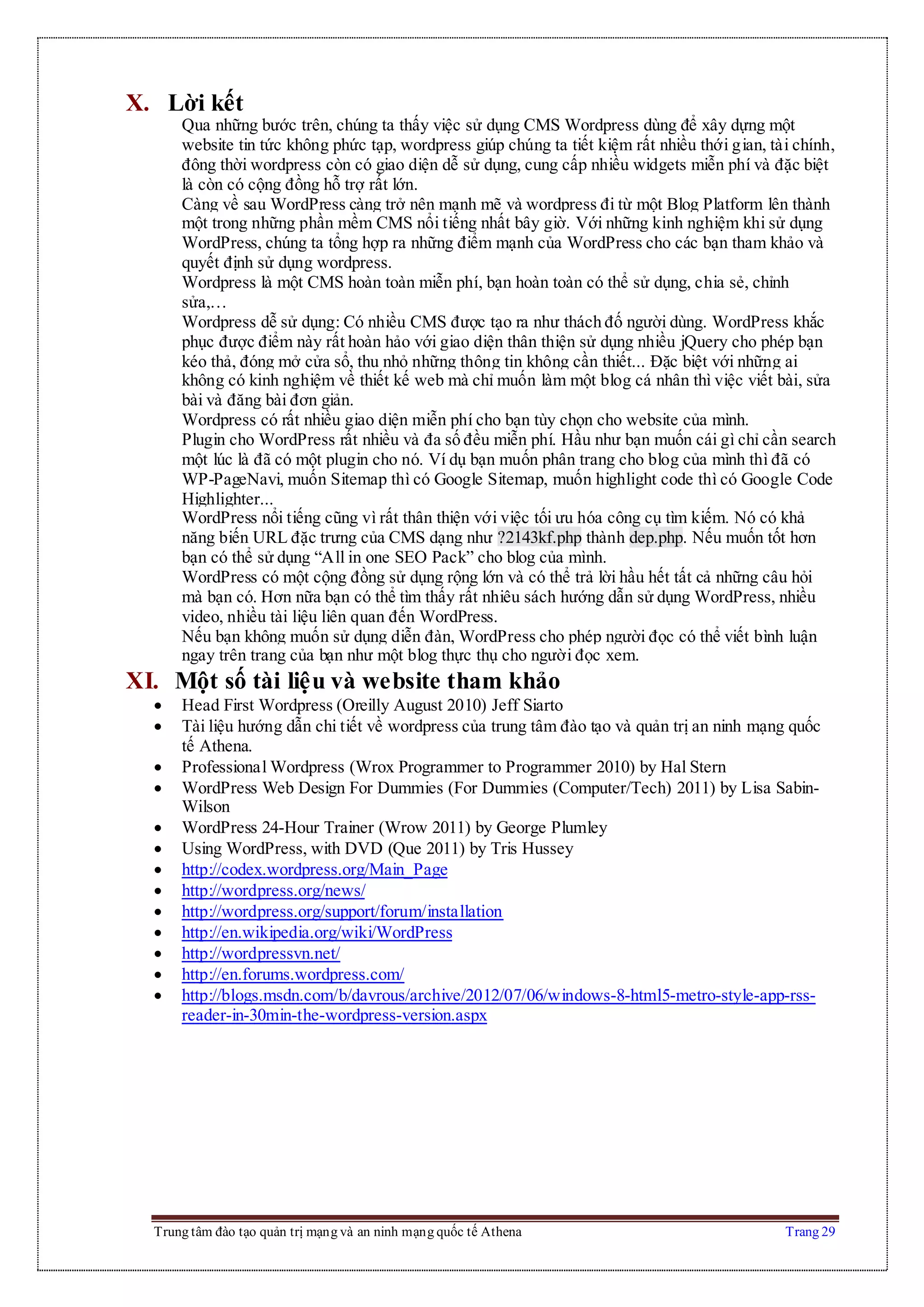 Trung tâm đào tạo quản trị mạng và an ninh mạng quốc tế Athena Trang 29
X. Lời kết
Qua những bước trên, chúng ta thấy việc sử dụng CMS Wordpress dùng để xây dựng một
website tin tức không phức tạp, wordpress giúp chúng ta tiết kiệm rất nhiều thới gian, tài chính,
đông thời wordpress còn có giao diện dễ sử dụng, cung cấp nhiều widgets miễn phí và đặc biệt
là còn có cộng đồng hỗ trợ rất lớn.
Càng về sau WordPress càng trở nên mạnh mẽ và wordpress đi từ một Blog Platform lên thành
một trong những phần mềm CMS nổi tiếng nhất bây giờ. Với những kinh nghiệm khi sử dụng
WordPress, chúng ta tổng hợp ra những điểm mạnh của WordPress cho các bạn tham khảo và
quyết định sử dụng wordpress.
Wordpress là một CMS hoàn toàn miễn phí, bạn hoàn toàn có thể sử dụng, chia sẻ, chỉnh
sửa,…
Wordpress dễ sử dụng: Có nhiều CMS được tạo ra như thách đố người dùng. WordPress khắc
phục được điểm này rất hoàn hảo với giao diện thân thiện sử dụng nhiều jQuery cho phép bạn
kéo thả, đóng mở cửa sổ, thu nhỏ những thông tin không cần thiết... Đặc biệt với những ai
không có kinh nghiệm về thiết kế web mà chỉ muốn làm một blog cá nhân thì việc viết bài, sửa
bài và đăng bài đơn giản.
Wordpress có rất nhiều giao diện miễn phí cho bạn tùy chọn cho website của mình.
Plugin cho WordPress rất nhiều và đa số đều miễn phí. Hầu như bạn muốn cái gì chỉ cần search
một lúc là đã có một plugin cho nó. Ví dụ bạn muốn phân trang cho blog của mình thì đã có
WP-PageNavi, muốn Sitemap thì có Google Sitemap, muốn highlight code thì có Google Code
Highlighter...
WordPress nổi tiếng cũng vì rất thân thiện với việc tối ưu hóa công cụ tìm kiếm. Nó có khả
năng biến URL đặc trưng của CMS dạng như ?2143kf.php thành dep.php. Nếu muốn tốt hơn
bạn có thể sử dụng “All in one SEO Pack” cho blog của mình.
WordPress có một cộng đồng sử dụng rộng lớn và có thể trả lời hầu hết tất cả những câu hỏi
mà bạn có. Hơn nữa bạn có thể tìm thấy rất nhiêu sách hướng dẫn sử dụng WordPress, nhiều
video, nhiều tài liệu liên quan đến WordPress.
Nếu bạn không muốn sử dụng diễn đàn, WordPress cho phép người đọc có thể viết bình luận
ngay trên trang của bạn như một blog thực thụ cho người đọc xem.
XI. Một số tài liệu và website tham khảo
 Head First Wordpress (Oreilly August 2010) Jeff Siarto
 Tài liệu hướng dẫn chi tiết về wordpress của trung tâm đào tạo và quản trị an ninh mạng quốc
tế Athena.
 Professional Wordpress (Wrox Programmer to Programmer 2010) by Hal Stern
 WordPress Web Design For Dummies (For Dummies (Computer/Tech) 2011) by Lisa Sabin-
Wilson
 WordPress 24-Hour Trainer (Wrow 2011) by George Plumley
 Using WordPress, with DVD (Que 2011) by Tris Hussey
 http://codex.wordpress.org/Main_Page
 http://wordpress.org/news/
 http://wordpress.org/support/forum/installation
 http://en.wikipedia.org/wiki/WordPress
 http://wordpressvn.net/
 http://en.forums.wordpress.com/
 http://blogs.msdn.com/b/davrous/archive/2012/07/06/windows-8-html5-metro-style-app-rss-
reader-in-30min-the-wordpress-version.aspx
 