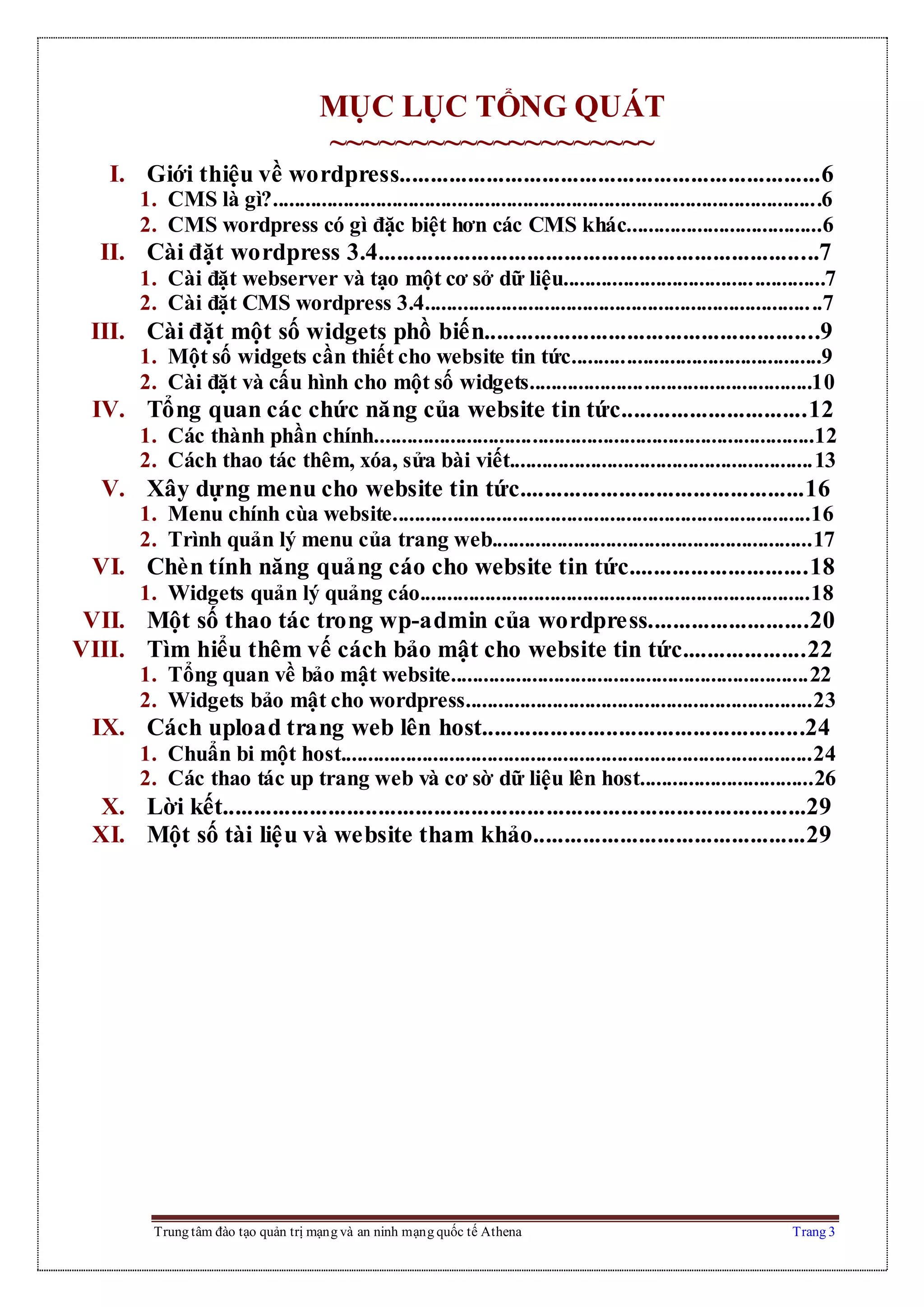 Trung tâm đào tạo quản trị mạng và an ninh mạng quốc tế Athena Trang 3
MỤC LỤC TỔNG QUÁT
~~~~~~~~~~~~~~~~~~~~
I. Giới thiệu về wordpress....................................................................6
1. CMS là gì?.....................................................................................................6
2. CMS wordpress có gì đặc biệt hơn các CMS khác....................................6
II. Cài đặt wordpress 3.4.......................................................................7
1. Cài đặt webserver và tạo một cơ sở dữ liệu................................................7
2. Cài đặt CMS wordpress 3.4.........................................................................7
III. Cài đặt một số widgets phồ biến......................................................9
1. Một số widgets cần thiết cho website tin tức..............................................9
2. Cài đặt và cấu hình cho một số widgets....................................................10
IV. Tổng quan các chức năng của website tin tức..............................12
1. Các thành phần chính.................................................................................12
2. Cách thao tác thêm, xóa, sửa bài viết........................................................13
V. Xây dựng menu cho website tin tức..............................................16
1. Menu chính cùa website.............................................................................16
2. Trình quản lý menu của trang web...........................................................17
VI. Chèn tính năng quảng cáo cho website tin tức.............................18
1. Widgets quản lý quảng cáo........................................................................18
VII. Một số thao tác trong wp-admin của wordpress..........................20
VIII. Tìm hiểu thêm vế cách bảo mật cho website tin tức....................22
1. Tổng quan về bảo mật website..................................................................22
2. Widgets bảo mật cho wordpress................................................................23
IX. Cách upload trang web lên host....................................................24
1. Chuẩn bi một host.......................................................................................24
2. Các thao tác up trang web và cơ sờ dữ liệu lên host................................26
X. Lời kết..............................................................................................29
XI. Một số tài liệu và website tham khảo............................................29
 