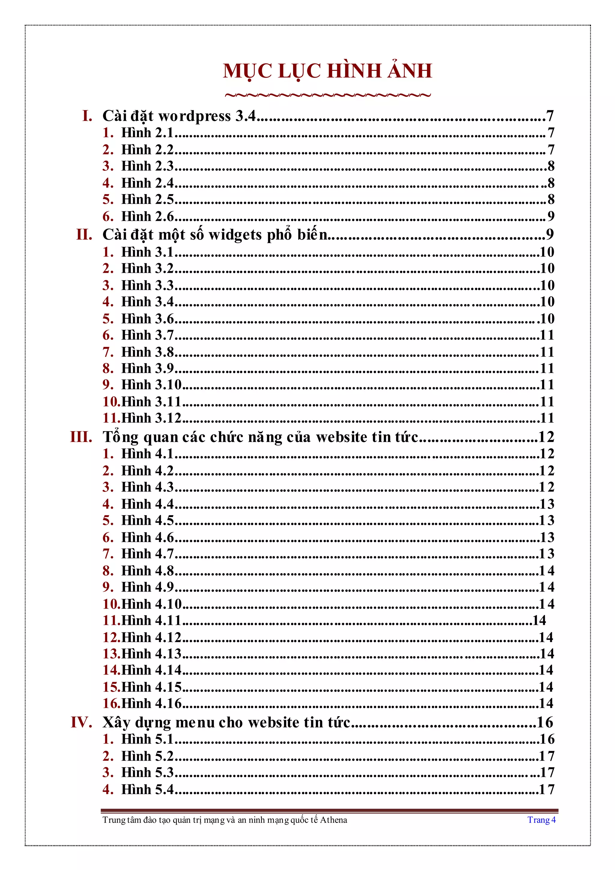 Trung tâm đào tạo quản trị mạng và an ninh mạng quốc tế Athena Trang 4
MỤC LỤC HÌNH ẢNH
~~~~~~~~~~~~~~~~~~~
I. Cài đặt wordpress 3.4......................................................................7
1. Hình 2.1.......................................................................................................7
2. Hình 2.2.......................................................................................................7
3. Hình 2.3.......................................................................................................8
4. Hình 2.4.......................................................................................................8
5. Hình 2.5.......................................................................................................8
6. Hình 2.6.......................................................................................................9
II. Cài đặt một số widgets phổ biến.....................................................9
1. Hình 3.1.....................................................................................................10
2. Hình 3.2.....................................................................................................10
3. Hình 3.3.....................................................................................................10
4. Hình 3.4.....................................................................................................10
5. Hình 3.6.....................................................................................................10
6. Hình 3.7.....................................................................................................11
7. Hình 3.8.....................................................................................................11
8. Hình 3.9.....................................................................................................11
9. Hình 3.10...................................................................................................11
10.Hình 3.11...................................................................................................11
11.Hình 3.12...................................................................................................11
III. Tổng quan các chức năng của website tin tức.............................12
1. Hình 4.1.....................................................................................................12
2. Hình 4.2.....................................................................................................12
3. Hình 4.3.....................................................................................................12
4. Hình 4.4.....................................................................................................13
5. Hình 4.5.....................................................................................................13
6. Hình 4.6.....................................................................................................13
7. Hình 4.7.....................................................................................................13
8. Hình 4.8.....................................................................................................14
9. Hình 4.9.....................................................................................................14
10.Hình 4.10...................................................................................................14
11.Hình 4.11.................................................................................................14
12.Hình 4.12...................................................................................................14
13.Hình 4.13...................................................................................................14
14.Hình 4.14...................................................................................................14
15.Hình 4.15...................................................................................................14
16.Hình 4.16...................................................................................................14
IV. Xây dựng menu cho website tin tức.............................................16
1. Hình 5.1.....................................................................................................16
2. Hình 5.2.....................................................................................................17
3. Hình 5.3.....................................................................................................17
4. Hình 5.4.....................................................................................................17
 