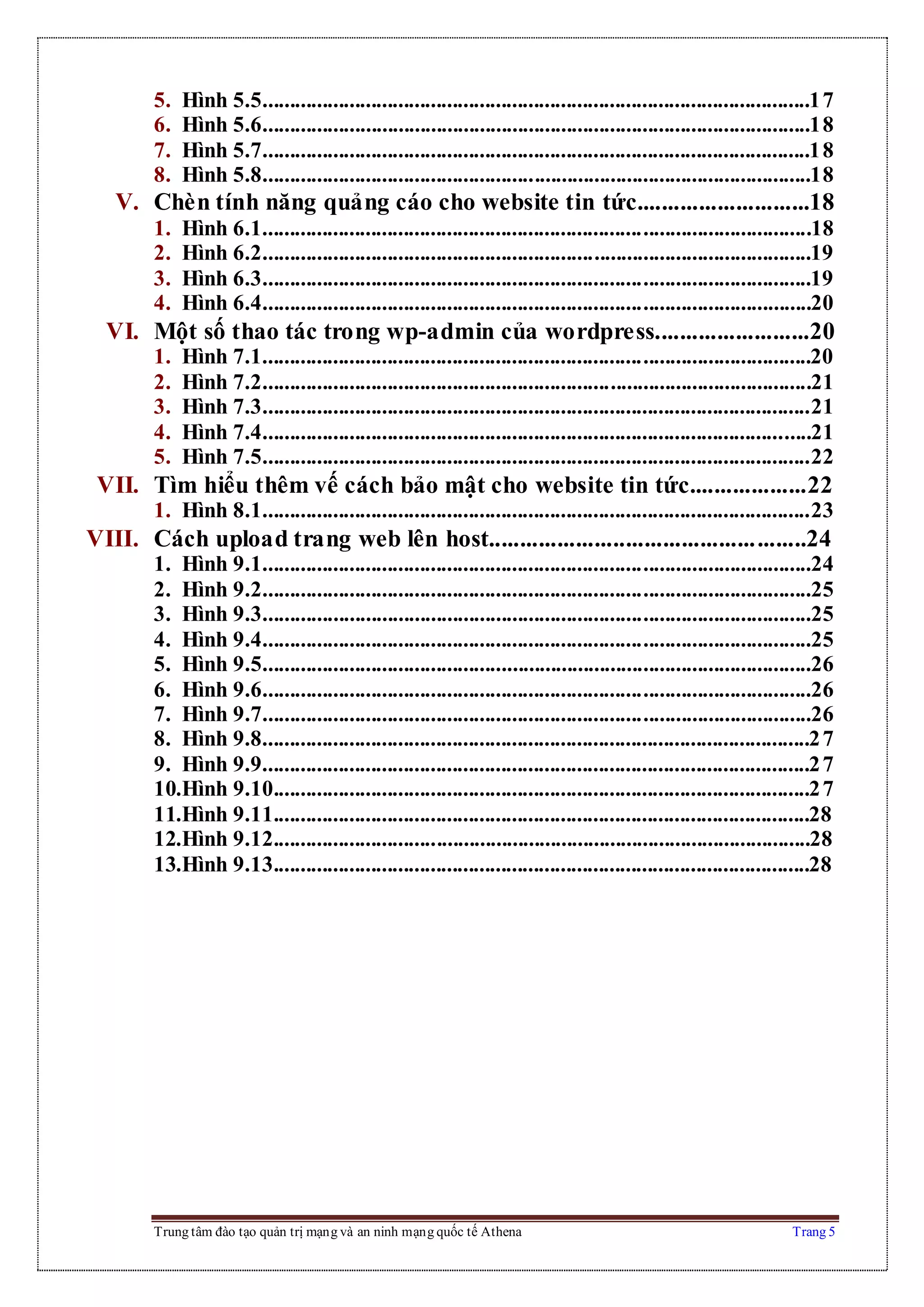 Trung tâm đào tạo quản trị mạng và an ninh mạng quốc tế Athena Trang 5
5. Hình 5.5.....................................................................................................17
6. Hình 5.6.....................................................................................................18
7. Hình 5.7.....................................................................................................18
8. Hình 5.8.....................................................................................................18
V. Chèn tính năng quảng cáo cho website tin tức............................18
1. Hình 6.1.....................................................................................................18
2. Hình 6.2.....................................................................................................19
3. Hình 6.3.....................................................................................................19
4. Hình 6.4.....................................................................................................20
VI. Một số thao tác trong wp-admin của wordpress.........................20
1. Hình 7.1.....................................................................................................20
2. Hình 7.2.....................................................................................................21
3. Hình 7.3.....................................................................................................21
4. Hình 7.4.....................................................................................................21
5. Hình 7.5.....................................................................................................22
VII. Tìm hiểu thêm vế cách bảo mật cho website tin tức...................22
1. Hình 8.1.....................................................................................................23
VIII. Cách upload trang web lên host...................................................24
1. Hình 9.1.....................................................................................................24
2. Hình 9.2.....................................................................................................25
3. Hình 9.3.....................................................................................................25
4. Hình 9.4.....................................................................................................25
5. Hình 9.5.....................................................................................................26
6. Hình 9.6.....................................................................................................26
7. Hình 9.7.....................................................................................................26
8. Hình 9.8.....................................................................................................27
9. Hình 9.9.....................................................................................................27
10.Hình 9.10...................................................................................................27
11.Hình 9.11...................................................................................................28
12.Hình 9.12...................................................................................................28
13.Hình 9.13...................................................................................................28
 