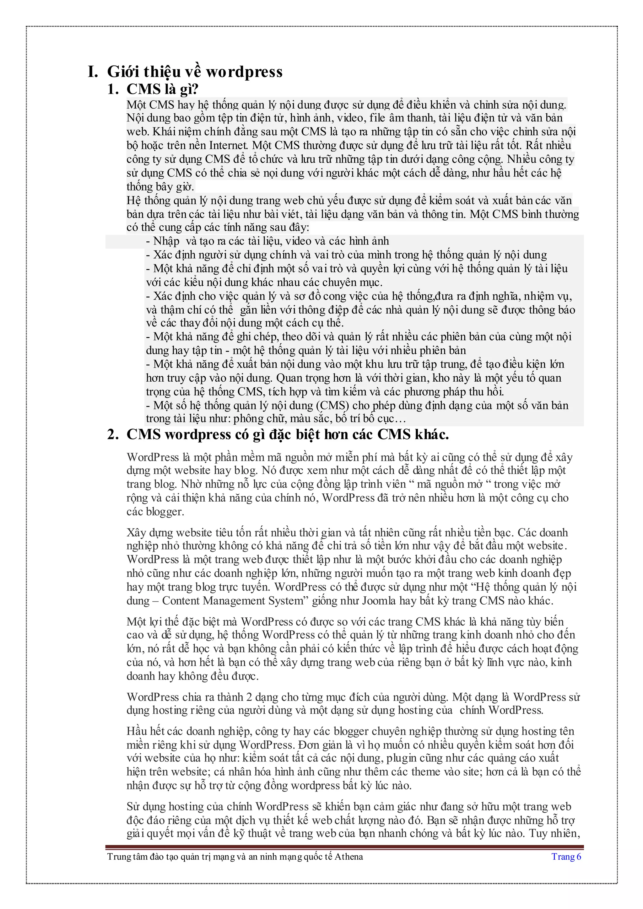 Trung tâm đào tạo quản trị mạng và an ninh mạng quốc tế Athena Trang 6
I. Giới thiệu về wordpress
1. CMS là gì?
Một CMS hay hệ thống quản lý nội dung được sử dụng để điều khiển và chỉnh sửa nội dung.
Nội dung bao gồm tệp tin điện tử, hình ảnh, video, file âm thanh, tài liệu điện tử và văn bản
web. Khái niệm chính đằng sau một CMS là tạo ra những tập tin có sẵn cho việc chỉnh sửa nội
bộ hoặc trên nền Internet. Một CMS thường được sử dụng để lưu trữ tài liệu rất tốt. Rất nhiều
công ty sử dụng CMS để tổ chức và lưu trữ những tập tin dưới dạng công cộng. Nhiều công ty
sử dụng CMS có thể chia sẻ nọi dung với người khác một cách dễ dàng, như hầu hết các hệ
thống bây giờ.
Hệ thống quản lý nội dung trang web chủ yếu được sử dụng để kiểm soát và xuất bản các văn
bản dựa trên các tài liệu như bài viét, tài liệu dạng văn bản và thông tin. Một CMS bình thường
có thể cung cấp các tính năng sau đây:
- Nhập và tạo ra các tài liệu, video và các hình ảnh
- Xác định người sử dụng chính và vai trò của mình trong hệ thống quản lý nội dung
- Một khả năng để chỉ định một số vai trò và quyền lợi cùng với hệ thống quản lý tài liệu
với các kiểu nội dung khác nhau các chuyên mục.
- Xác định cho việc quản lý và sơ đồ cong việc của hệ thống,đưa ra định nghĩa, nhiệm vụ,
và thậm chí có thể gắn liền với thông điệp để các nhà quản lý nội dung sẽ được thông báo
về các thay đổi nội dung một cách cụ thể.
- Một khả năng để ghi chép, theo dõi và quản lý rất nhiều các phiên bản của cùng một nội
dung hay tập tin - một hệ thống quản lý tài liệu với nhiều phiên bản
- Một khả năng để xuất bản nội dung vào một khu lưu trữ tập trung, để tạo điều kiện lớn
hơn truy cập vào nội dung. Quan trọng hơn là với thời gian, kho này là một yếu tố quan
trọng của hệ thống CMS, tích hợp và tìm kiếm và các phương pháp thu hồi.
- Một số hệ thống quản lý nội dung (CMS) cho phép dùng định dạng của một số văn bản
trong tài liệu như: phông chữ, màu sắc, bố trí bố cục…
2. CMS wordpress có gì đặc biệt hơn các CMS khác.
WordPress là một phần mềm mã nguồn mở miễn phí mà bất kỳ ai cũng có thể sử dụng để xây
dựng một website hay blog. Nó được xem như một cách dễ dàng nhất để có thể thiết lập một
trang blog. Nhờ những nỗ lực của cộng đồng lập trình viên “ mã nguồn mở “ trong việc mở
rộng và cải thiện khả năng của chính nó, WordPress đã trở nên nhiều hơn là một công cụ cho
các blogger.
Xây dựng website tiêu tốn rất nhiều thời gian và tất nhiên cũng rất nhiều tiền bạc. Các doanh
nghiệp nhỏ thường không có khả năng để chi trả số tiền lớn như vậy để bắt đầu một website.
WordPress là một trang web được thiết lập như là một bước khởi đầu cho các doanh nghiệp
nhỏ cũng như các doanh nghiệp lớn, những người muốn tạo ra một trang web kinh doanh đẹp
hay một trang blog trực tuyến. WordPress có thể được sử dụng như một “Hệ thống quản lý nội
dung – Content Management System” giống như Joomla hay bất kỳ trang CMS nào khác.
Một lợi thế đặc biệt mà WordPress có được so với các trang CMS khác là khả năng tùy biến
cao và dễ sử dụng, hệ thống WordPress có thể quản lý từ những trang kinh doanh nhỏ cho đến
lớn, nó rất dễ học và bạn không cần phải có kiến thức về lập trình để hiểu được cách hoạt động
của nó, và hơn hết là bạn có thể xây dựng trang web của riêng bạn ở bất kỳ lĩnh vực nào, kinh
doanh hay không đều được.
WordPress chia ra thành 2 dạng cho từng mục đích của người dùng. Một dạng là WordPress sử
dụng hosting riêng của người dùng và một dạng sử dụng hosting của chính WordPress.
Hầu hết các doanh nghiệp, công ty hay các blogger chuyên nghiệp thường sử dụng hosting tên
miền riêng khi sử dụng WordPress. Đơn giản là vì họ muốn có nhiều quyền kiểm soát hơn đối
với website của họ như: kiểm soát tất cả các nội dung, plugin cũng như các quảng cáo xuất
hiện trên website; cá nhân hóa hình ảnh cũng như thêm các theme vào site; hơn cả là bạn có thể
nhận được sự hỗ trợ từ cộng đồng wordpress bất kỳ lúc nào.
Sử dụng hosting của chính WordPress sẽ khiến bạn cảm giác như đang sở hữu một trang web
độc đáo riêng của một dịch vụ thiết kế web chất lượng nào đó. Bạn sẽ nhận được những hỗ trợ
giải quyết mọi vấn đề kỹ thuật về trang web của bạn nhanh chóng và bất kỳ lúc nào. Tuy nhiên,
 