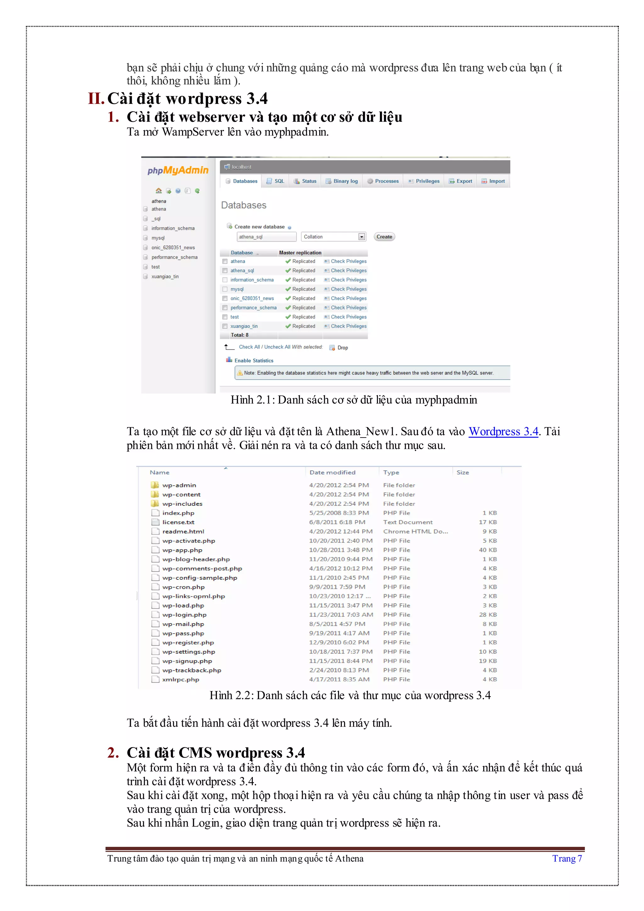 Trung tâm đào tạo quản trị mạng và an ninh mạng quốc tế Athena Trang 7
bạn sẽ phải chịu ở chung với những quảng cáo mà wordpress đưa lên trang web của bạn ( ít
thôi, không nhiều lắm ).
II.Cài đặt wordpress 3.4
1. Cài đặt webserver và tạo một cơ sở dữ liệu
Ta mở WampServer lên vào myphpadmin.
Hình 2.1: Danh sách cơ sở dữ liệu của myphpadmin
Ta tạo một file cơ sở dữ liệu và đặt tên là Athena_New1. Sau đó ta vào Wordpress 3.4. Tải
phiên bản mới nhất về. Giải nén ra và ta có danh sách thư mục sau.
Hình 2.2: Danh sách các file và thư mục của wordpress 3.4
Ta bắt đầu tiến hành cài đặt wordpress 3.4 lên máy tính.
2. Cài đặt CMS wordpress 3.4
Một form hiện ra và ta điền đầy đủ thông tin vào các form đó, và ấn xác nhận để kết thúc quá
trình cài đặt wordpress 3.4.
Sau khi cài đặt xong, một hộp thoại hiện ra và yêu cầu chúng ta nhập thông tin user và pass để
vào trang quản trị của wordpress.
Sau khi nhấn Login, giao diện trang quản trị wordpress sẽ hiện ra.
 