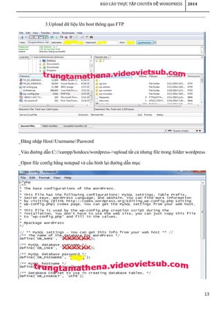 13
BÁO CÁO TH C T P CHUYÊN Đ WORDPRESSỰ Ậ Ề 2014
3.Upload dữ liệu lên host thông qua FTP
_Đăng nhập Host//Username//Pasword
_Vào đường dẫn C://xampp/hotdocs/wordpress->upload tất cả nhưng file trong folder wordpress
_Open file config bằng notepad và cấu hình lại đường dẫn mục
 