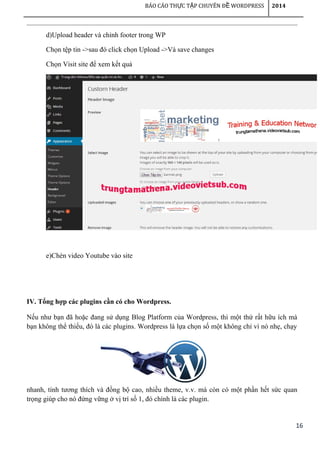 16
BÁO CÁO TH C T P CHUYÊN Đ WORDPRESSỰ Ậ Ề 2014
d)Upload header và chỉnh footer trong WP
Chọn tệp tin ->sau đó click chọn Upload ->Và save changes
Chọn Visit site để xem kết quả
e)Chèn video Youtube vào site
IV. Tổng hợp các plugins cần có cho Wordpress.
Nếu như bạn đã hoặc đang sử dụng Blog Platform của Wordpress, thì một thứ rất hữu ích mà
bạn không thể thiếu, đó là các plugins. Wordpress là lựa chọn số một không chỉ vì nó nhẹ, chạy
nhanh, tính tương thích và đồng bộ cao, nhiều theme, v.v. mà còn có một phần hết sức quan
trọng giúp cho nó đứng vững ở vị trí số 1, đó chính là các plugin.
 