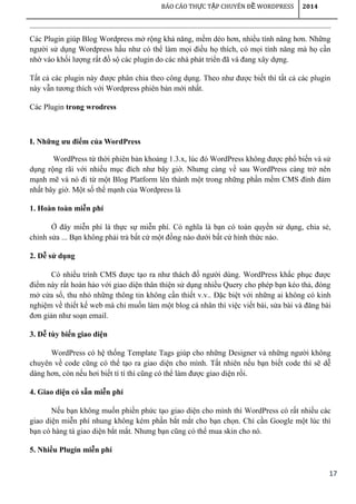 17
BÁO CÁO TH C T P CHUYÊN Đ WORDPRESSỰ Ậ Ề 2014
Các Plugin giúp Blog Wordpress mở rộng khả năng, mềm dẻo hơn, nhiều tính năng hơn. Những
người sử dụng Wordpress hầu như có thể làm mọi điều họ thích, có mọi tính năng mà họ cần
nhờ vào khối lượng rất đồ sộ các plugin do các nhà phát triển đã và đang xây dựng.
Tất cả các plugin này được phân chia theo công dụng. Theo như được biết thì tất cả các plugin
này vẫn tương thích với Wordpress phiên bản mới nhất.
Các Plugin trong wrodress
I. Những ưu điểm của WordPress
WordPress từ thời phiên bản khoảng 1.3.x, lúc đó WordPress không được phổ biến và sử
dụng rộng rãi với nhiều mục đích như bây giờ. Nhưng càng về sau WordPress càng trở nên
mạnh mẽ và nó đi từ một Blog Platform lên thành một trong những phần mềm CMS đình đám
nhất bây giờ. Một số thế mạnh của Wordpress là
1. Hoàn toàn miễn phí
Ở đây miễn phí là thực sự miễn phí. Có nghĩa là bạn có toàn quyền sử dụng, chia sẻ,
chỉnh sửa ... Bạn không phải trả bất cứ một đồng nào dưới bất cứ hình thức nào.
2. Dễ sử dụng
Có nhiều trình CMS được tạo ra như thách đố người dùng. WordPress khắc phục được
điểm này rất hoàn hảo với giao diện thân thiện sử dụng nhiều Query cho phép bạn kéo thả, đóng
mở cửa sổ, thu nhỏ những thông tin không cần thiết v.v.. Đặc biệt với những ai không có kinh
nghiệm về thiết kế web mà chỉ muốn làm một blog cá nhân thì việc viết bài, sửa bài và đăng bài
đơn giản như soạn email.
3. Dễ tùy biến giao diện
WordPress có hệ thống Template Tags giúp cho những Designer và những người không
chuyên về code cũng có thể tạo ra giao diện cho mình. Tất nhiên nếu bạn biết code thì sẽ dễ
dàng hơn, còn nếu hơi biết tí tí thì cũng có thể làm được giao diện rồi.
4. Giao diện có sẵn miễn phí
Nếu bạn không muốn phiền phức tạo giao diện cho mình thì WordPress có rất nhiều các
giao diện miễn phí nhung không kém phần bắt mắt cho bạn chọn. Chỉ cần Google một lúc thì
bạn có hàng tá giao diện bắt mắt. Nhưng bạn cũng có thể mua skin cho nó.
5. Nhiều Plugin miễn phí
 