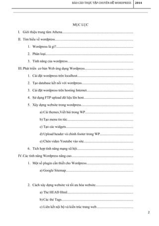 2
BÁO CÁO TH C T P CHUYÊN Đ WORDPRESSỰ Ậ Ề 2014
MỤC LỤC
I. Giới thiệu trung tâm Athena................................................................................
II. Tìm hiểu về wordpress.........................................................................................
1. Wordpress là gì?.......................................................................................
2. Phân loại...................................................................................................
3. Tính năng của wordpress..........................................................................
III.Phát triển cơ bản Web ứng dụng Wordpress.......................................................
1. Cài đặt wordpress trên localhost...............................................................
2. Tạo database kết nối với wordpress..........................................................
3. Cài đặt wordpress trên hosting Internet.....................................................
4. Sử dụng FTP upload dữ liệu lên host........................................................
5. Xây dựng website trong wordpress...........................................................
a) Cài themes,Viết bài trong WP......................................................
b) Tạo menu tin tức...........................................................................
c) Tạo các widgets............................................................................
d) Upload header và chỉnh footer trong WP......................................
e) Chèn video Youtube vào site........................................................
6. Tích hợp tính năng mạng xã hội................................................................
IV.Các tính năng Wordpress nâng cao......................................................................
1. Một số plugin cần thiết cho Wordpress.....................................................
a) Google Sitemap............................................................................
2. Cách xây dựng website và tối ưu hóa website...........................................
a) Thẻ HEAD Html...........................................................................
b) Các thẻ Tags.................................................................................
c) Liên kết nội bộ và kiến trúc trang web..........................................
 