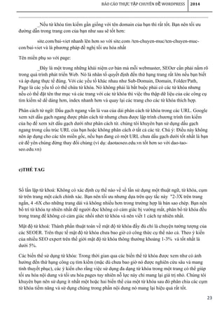 23
BÁO CÁO TH C T P CHUYÊN Đ WORDPRESSỰ Ậ Ề 2014
_Nếu từ khóa tìm kiếm gần giống với tên domain của bạn thì rất tốt. Bạn nên tối ưu
đường dẫn trong trang con của bạn như sau sẽ tốt hơn:
site.com/bai-viet nhanh lên hơn so với site.com /ten-chuyen-muc/ten-chuyen-muc-
con/bai-viet và là phương pháp đề nghị tối ưu hóa nhất
Tên miền phụ so với page:
_Đây là một trong những khái niệm cơ bản mà mỗi webmaster, SEOer cần phải nắm rõ
trong quá trình phát triển Web. Nó là nhân tố quyết định đến thứ hạng trang rất lớn nếu bạn biết
và áp dụng thực tế đúng. Với các yếu tố khác nhau như Sub-Domain, Domain, Folder/Path,
Page là các yếu tố có thể chứa từ khóa. Nó không phải là bắt buộc phải có các từ khóa nhưng
nếu có thể đặt tên thư mục và các trang với các từ khóa thì việc thu thập dữ liệu của các công cụ
tìm kiếm sẽ dể dàng hơn, index nhanh hơn và quay lại các trang cho các từ khóa thích hợp.
Phân cách từ ngữ: Dấu gạch ngang vẫn là vua của dải phân cách từ khóa trong các URL. Google
xem xét dấu gạch ngang được phân cách từ nhưng chưa được lập trình chương trình tìm kiếm
của họ để xem xét dấu gạch dưới như phân cách từ. chúng tôi khuyên bạn sử dụng dấu gạch
ngang trong cấu trúc URL của bạn hoặc không phân cách ở tất cả các từ. Chú ý: Điều này không
nên áp dụng cho các tên miền gốc, nếu bạn đang có một URL chưa dấu gạch dưới tốt nhất là bạn
cứ để yên chúng đừng thay đổi chúng (ví dụ: daotaoseo.edu.vn tốt hơn so với dao-tao-
seo.edu.vn)
c)THẺ TAG
Số lần lặp từ khoá: Không có xác định cụ thể nào về số lần sử dụng một thuật ngữ, từ khóa, cụm
từ trên trang một cách chính xác. Bạn nên tối ưu nhưng dựa trên quy tắc này "2-3X trên trang
ngắn, 4 -6X cho những trang dài và không nhiều hơn trong trường hợp là bản sao chép. Bạn nên
bố trí từ khóa tự nhiên nhất để người đọc không có cảm giác bị vướng mắt, phân bổ từ khóa đều
trong trang để không có cảm giác nhồi nhét từ khóa và nên viết 1 cách tự nhiên nhất.
Mật độ từ khoá: Thành phần thuật toán về mật độ từ khóa đầy đủ chỉ là chuyện tưởng tượng của
các SEOER. Trên thực tế mật độ từ khóa chưa bao giờ có công thức cụ thể nào cả. Theo ý kiến
của nhiều SEO expert trên thế giới mật độ từ khóa thông thường khoảng 1-3% và tốt nhất là
dưới 5%.
Các biến thể sử dụng từ khóa: Trong thời gian qua các biến thể từ khóa được xem như có ảnh
hưởng đến thứ hạng công cụ tìm kiếm (mặc dù chưa bao giờ nó được nghiên cứu sâu và mang
tính thuyết phục), các ý kiến cho rằng việc sử dụng đa dạng từ khóa trong một trang có thể giúp
tối ưu hóa nội dung và tối ưu hóa pages tuy nhiên nỗ lực này chỉ mang lại giá trị nhỏ. Chúng tôi
khuyên bạn nên sử dụng ít nhất một hoặc hai biến thể của một từ khóa sau đó phân chia các cụm
từ khóa tiềm năng và sử dụng chúng trong phần nội dung nó mang lại hiệu quả rất tốt.
 