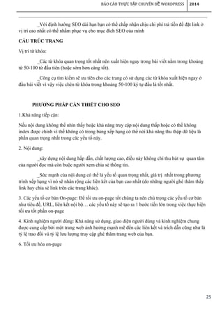25
BÁO CÁO TH C T P CHUYÊN Đ WORDPRESSỰ Ậ Ề 2014
_Với định hướng SEO dài hạn bạn có thể chấp nhận chịu chi phí trả tiền để đặt link ở
vị trí cao nhất có thể nhằm phục vụ cho mục đích SEO của mình
CẤU TRÚC TRANG
Vị trí từ khóa:
_Các từ khóa quan trọng tốt nhất nên xuất hiện ngay trong bài viết nằm trong khoảng
từ 50-100 từ đầu tiên (hoặc sớm hơn càng tốt).
_Công cụ tìm kiếm sẽ ưu tiên cho các trang có sử dụng các từ khóa xuất hiện ngay ở
đầu bài viết vì vậy việc chèn từ khóa trong khoảng 50-100 ký tự đầu là tốt nhất.
PHƯƠNG PHÁP CẦN THIẾT CHO SEO
1.Khả năng tiếp cận:
Nếu nội dung không thể nhìn thấy hoặc khả năng truy cập nội dung thấp hoặc có thể không
index được chính vì thế không có trong bảng xếp hạng có thể nói khả năng thu thập dữ liệu là
phần quan trọng nhất trong các yếu tố này.
2. Nội dung:
_xây dựng nội dung hấp dẫn, chất lượng cao, điều này không chỉ thu hút sự quan tâm
của người đọc mà còn buộc người xem chia sẻ thông tin.
_Sức mạnh của nội dung có thể là yếu tố quan trọng nhất, giá trị nhất trong phương
trình xếp hạng vì nó sẽ nhân rộng các liên kết của bạn cao nhất (do những người ghé thăm thấy
link hay chia sẻ link trên các trang khác).
3. Các yếu tố cơ bản On-page: Để tối ưu on-page tốt chúng ta nên chú trọng các yếu tố cơ bản
như tiêu đề, URL, liên kết nội bộ… các yếu tố này sẽ tạo ra 1 bước tiến lớn trong việc thực hiện
tối ưu tốt phần on-page
4. Kinh nghiệm người dùng: Khả năng sử dụng, giao diện người dùng và kinh nghiệm chung
được cung cấp bởi một trang web ảnh hưởng mạnh mẽ đến các liên kết và trích dẫn cũng như là
tỷ lệ trao đổi và tỷ lệ lưu lượng truy cập ghé thăm trang web của bạn.
6. Tối ưu hóa on-page
 