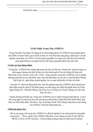 3
BÁO CÁO TH C T P CHUYÊN Đ WORDPRESSỰ Ậ Ề 2014
d) Cấu trúc trang...............................................................................
I.Giới Thiệu Trung Tâm ATHENA
Trung Tâm Đào Tạo Quản Trị Mạng & An Ninh Mạng Quốc Tế ATHENA được thành lập từ
năm 2004, là một tổ chức qui tụ nhiều trí thức trẻ Việt Nam đầy năng động, nhiệt huyết và kinh
nghiệm trong lãnh vực CNTT, với tâm huyết góp phần vào công cuộc thúc đẩy tiến trình đưa
công nghệ thông tin là ngành kinh tế mũi nhọn, góp phần phát triển nước nhà .
1.Lĩnh vực hoạt động chính:
+Trung tâm ATHENA đã và đang tập trung chủ yếu vào đào tạo chuyên sâu quản trị mạng, an
ninh mạng, thương mại điện tử theo các tiêu chuẩn quốc tế của các hãng nổi tiếng như
Microsoft, Cisco, Oracle, Linux LPI , CEH,... Song song đó, trung tâm ATHENA còn có những
chương trình đào tạo cao cấp dành riêng theo đơn đặt hàng của các đơn vị như Bộ Quốc Phòng,
Bộ Công An , ngân hàng, doanh nghiệp, các cơ quan chính phủ, tổ chức tài chính..
+ Sau gần 10 năm hoạt động,nhiều học viên tốt nghiệp trung tâm ATHENA đã là chuyên gia
đảm nhận công tác quản lý hệ thống mạng, an ninh mạng cho nhiều bộ ngành như Cục Công
Nghệ Thông Tin - Bộ Quốc Phòng , Bộ Công An, Sở Thông Tin Truyền Thông các tỉnh, bưu
điện các tỉnh,.,....
+ Ngoài chương trình đào tạo, Trung tâm ATHENA còn có nhiều chương trình hợp tác và trao
đổi công nghệ với nhiều đại học lớn như đại học Bách Khoa Thành Phố Hồ CHính Minh, Học
Viện An Ninh Nhân Dân( Thủ Đức), Học Viện Bưu Chính Viễn Thông, Hiệp hội an toàn thông
tin (VNISA), Viện Kỹ Thuật Quân Sự ,.....
2.Đội ngũ giảng viên :
+Tất cả các giảng viên trung tâm ATHENA có đều tốt nghiệp từ các trường đại học hàng đầu
trong nước .... Tất cả giảng viên ATHENA đều phải có các chứng chỉ quốc tế như MCSA,
MCSE, CCNA, CCNP, Security+, CEH,có bằng sư phạm Quốc tế (Microsoft Certified
 