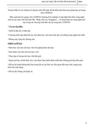 4
BÁO CÁO TH C T P CHUYÊN Đ WORDPRESSỰ Ậ Ề 2014
Trainer).Đây là các chứng chỉ chuyên môn bắt buộc để đủ điều kiện tham gia giảng dạy tại trung
tâm ATHENA
+Bên cạnh đó,Các giảng viên ATHENA thường đi tu nghiệp và cập nhật kiến thức công nghệ
mới từ các nước tiên tiến như Mỹ , Pháp, Hà Lan, Singapore,... và truyền đạt các công nghệ mới
này trong các chương trình đào tạo tại trung tâm ATHENA
3.Cơ sở vật chất:
+Thiết bị đầy đủ và hiện đại
+Chương trình cập nhật liên tục, bảo đảm học viên luôn tiếp cận với những công nghệ mới nhất.
+Phòng máy rộng rãi, thoáng mát
4.Dịch vụ hỗ trợ:
+Đảm bảo việc làm cho học viên tốt nghiệp khoá dài hạn
+Giới thiệu việc làm cho mọi học viên
+Thực tập có lương cho học viên khá giỏi
+Ngoài giờ học chính thức, học viên được thực hành thêm miễn phí, không giới hạn thời gian.
+Hỗ trợ kỹ thuật không thời hạn trong tất cả các lĩnh vực liên quan đến máy tính, mạng máy
tính, bảo mật mạng
+Hỗ trợ thi Chứng chỉ Quốc tế.
 
