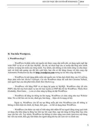 5
BÁO CÁO TH C T P CHUYÊN Đ WORDPRESSỰ Ậ Ề 2014
II. Tìm hiểu Wordpress.
1. WordPress là gì ?
- WordPress là phần mềm mã nguồn mở được cung cấp miễn phí, sử dụng ngôn ngữ lập
trình PHP và hệ cơ sở dữ liệu MySQL. Do đó, nó thích hợp cho ai muốn đặt blog trên chính
website sử dụng tên miền của riêng mình. Tuy nhiên, nếu không có tên miền riêng và chịu được
một vài hình ảnh quảng cáo đôi khi xuất hiện, bạn vẫn có thể dùng chung với nhà cung cấp
Automattic Production tại địa chỉ http://wordpress.com tương tự các nhà cung cấp khác.
- WordPress là một dạng phần mềm mã nguồn mở, là hậu duệ chính thức của b2/cafelog,
được phát triển bởi Michel Valdrighi. Cái tên WordPress được đề xuất bởi Christine Selleck,
một người bạn của nhà phát triển chính Matt Mullenweg.
- WordPress viết bằng PHP và sử dụng hệ quản trị MySQL. WordPress chạy tốt trên
PHP5, hầu hết mọi host (dịch vụ lưu trữ trực tuyến) có PHP đều hỗ trợ WordPress. Nhiều Host
(Godaddy, Host Gator, …) còn có chức năng tự động cài đặt WordPress.
- WordPress để đăng tải thông tin lên mạng, WordPress có chức năng như mọi Website
khác. Nó có thể làm site tin tức, đánh giá, bán hàng… thậm chí là mạng xã hội.
Ngoài ra, WordPress còn hỗ trợ tạo Blog miễn phí trên WordPress.com để những ai
không có điều kiện tài chính, kỹ thuật, thời gian… có thể sử dụng được WordPress.
- WordPress còn thêm vào một số tính năng nhỏ nhằm hỗ trợ người dùng trong quá trình
sử dụng như khả năng tự động lưu liên tục khi soạn thảo, nạp nội dung từ blog khác hay chia
mục cho bài viết. Tuy nhiên, WordPress lại không có chức năng xem trước (preview) nội dung
bài viết của mình, điều gây khó khăn cho người dùng khi họ cần xem xét và chỉnh sửa.
 