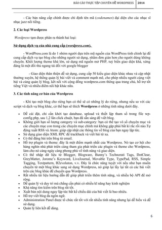 6
BÁO CÁO TH C T P CHUYÊN Đ WORDPRESSỰ Ậ Ề 2014
- Các bản nâng cấp chính được chỉ định tên mã (codenames) đại diện cho các nhạc sĩ
nhạc jazz nổi tiếng.
2. Các loại Wordpress
Wordpress tạm được phân ra thành hai loại:
Sử dụng dịch vụ của nhà cung cấp (wordpress.com).
- WordPress.com là do 1 nhóm người dựa trên mã nguồn của WordPress tinh chỉnh lại để
cung cấp dịch vụ tạo blog cho những người sử dụng, nhằm đơn giản hơn cho người dùng không
chuyên. Khối lượng theme khá lớn, sử dụng mã nguồn mở PHP, tuỳ biến giao diện khá, xứng
đáng là một đối thủ ngang tài đối với google blogger
- Giao diện thân thiện dễ sử dụng, cung cấp 50 kiểu giao diện khác nhau và cập nhật
thường xuyên, hệ thống quản lý bài viết và comment mạnh mẽ, cho phép nhiều người cùng viết
bài và cùng quản lý blog, kết nối với cộng đồng wordpress.com thông qua trang chủ, hỗ trợ tốt
tiếng Việt và nhiều điểm nổi bật khác nữa.
3. Các tính năng cơ bản của Wordpress
- Khi tạo một blog cho riêng bạn có thể sẽ có những lý do riêng, nhưng nếu so với các
script và dịch vụ blog khác, có thể bạn sẽ thích Wordpress ở những tính năng dưới đây.
• Dễ cài đặt, chỉ cần khởi tạo database, upload và thiết lập tham số trong file wp-
config.php, sau 1,2 lần click chuột, bạn đã sẵn sàng để viết blog.
• Không giới hạn số lượng category và sub-category: bạn có thể tạo vô số chuyên mục và
các chuyên mục con trong các chuyên mục chính mà không gặp phải bất kì rắc rối nào.Tự
động xuất RSS và Atom: giúp cập nhật các thông tin về blog của bạn ngay lập tức.
• Sử dụng giao diện XML RPC để trackback và viết bài từ xa.
• Có thể đăng bài trên blog từ email.
• Hỗ trợ plugin và theme: đây là một điểm mạnh nhất của Wordpress. Nó tạo cơ hội cho
hàng nghìn nhà phát triển cùng tham gia phát triển các plugin và theme cho Wordpress,
làm cho nó càng ngày càng phong phú về tính năng và giao diện.
• Có thể nhập dữ liệu từ Blogger, Blogware, Bunny’s Technorati Tags, DotClear,
GreyMatter, Jorome’s Keyword, LiveJournal, Movable Type, TypePad, RSS, Simple
Tagging, Textpattern, B2evoluton, v.v. Đây là chức năng tuyệt vời nếu như bạn muốn
chuyển từ một blog khác sang sử dụng Wordpress, nó giúp lại lấy lại tất cả các bài viết
trên các blog khác để chuyển qua Wordpress.
• Rất nhiều tài liệu hướng dẫn để giúp phát triển thêm tính năng, và nhiều bộ API để mở
rộng.
• Dễ quản lý và duy trì mà chẳng cần phải có nhiều kĩ năng hay kinh nghiệm
• Khả năng tìm kiếm trên blog rất tốt.
• Xuất bản nội dung ngay lập tức bất kể chiều dài của bài viết là bao nhiêu.
• Hỗ trợ viết blog đa ngôn ngữ.
• Administration Panel được tổ chức rất tốt với rất nhiều tính năng nhưng lại dễ hiểu và dễ
sử dụng.
• Quản lý liên kết dễ dàng.
 