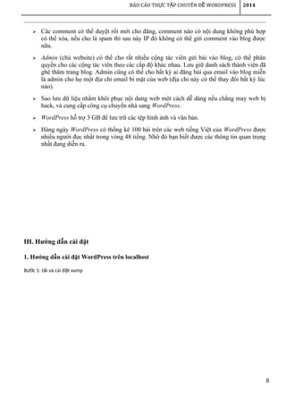 8
BÁO CÁO TH C T P CHUYÊN Đ WORDPRESSỰ Ậ Ề 2014
 Các comment có thể duyệt rồi mới cho đăng, comment nào có nội dung không phù hợp
có thể xóa, nếu cho là spam thì sau này IP đó không có thể gửi comment vào blog được
nữa.
 Admin (chủ website) có thể cho rất nhiều cộng tác viên gửi bài vào blog, có thể phân
quyền cho các cộng tác viên theo các cấp độ khác nhau. Lưu giữ danh sách thành viên đã
ghé thăm trang blog. Admin cũng có thể cho bất kỳ ai đăng bài qua email vào blog miễn
là admin cho họ một địa chỉ email bí mật của web (địa chỉ này có thể thay đổi bất kỳ lúc
nào).
 Sao lưu dữ liệu nhằm khôi phục nội dung web một cách dễ dàng nếu chẳng may web bị
hack, và cung cấp công cụ chuyển nhà sang WordPress.
 WordPress hỗ trợ 3 GB để lưu trữ các tệp hình ảnh và văn bản.
 Hàng ngày WordPress có thống kê 100 bài trên các web tiếng Việt của WordPress được
nhiều người đọc nhất trong vòng 48 tiếng. Nhờ đó bạn biết được các thông tin quan trọng
nhất đang diễn ra.
III. Hướng dẫn cài đặt
1. Hướng dẫn cài đặt WordPress trên localhost
B c 1: t i và cài đ t xampướ ả ặ
 