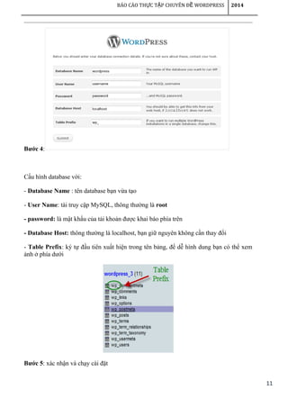 11
BÁO CÁO TH C T P CHUYÊN Đ WORDPRESSỰ Ậ Ề 2014
Bước 4:
Cấu hình database với:
- Database Name : tên database bạn vừa tạo
- User Name: tài truy cập MySQL, thông thường là root
- password: là mật khẩu của tải khoản được khai báo phía trên
- Database Host: thông thường là localhost, bạn giữ nguyên không cần thay đổi
- Table Prefix: ký tự đầu tiên xuất hiện trong tên bảng, để dễ hình dung bạn có thể xem
ảnh ở phía dưới
Bước 5: xác nhận và chạy cài đặt
 