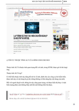 20
BÁO CÁO TH C T P CHUYÊN Đ WORDPRESSỰ Ậ Ề 2014
c) TỐI ƯU THUỘC TÍNH ALT CỦA HÌNH ẢNH CHO SEO
Thuộc tính ALT là thuộc tính quan trọng đối với ảnh, trong HTML được gói là thẻ (tag)
img.
Thuộc tính ALT là gì?
Có thể hiểu thuộc tính này dùng để mô tả về ảnh, dành cho các công cụ tìm kiếm hiểu
được ảnh này có nội dung là gì (do chúng không có khả năng đọc nội dung của ảnh).
Đối với người duyệt web, thông tin này cũng quan trọng, nó được hiển thị thay vì một
biểu tượng phản cảm không thấy ảnh khi ảnh không hiển thị được.
 