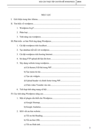3
BÁO CÁO TH C T P CHUYÊN Đ WORDPRESSỰ Ậ Ề 2014
MỤC LỤC
I. Giới thiệu trung tâm Athena................................................................................
II. Tìm hiểu về wordpress.........................................................................................
1. Wordpress là gì?.......................................................................................
2. Phân loại...................................................................................................
3. Tính năng của wordpress..........................................................................
III.Phát triển cơ bản Web ứng dụng Wordpress.......................................................
1. Cài đặt wordpress trên localhost...............................................................
2. Tạo database kết nối với wordpress..........................................................
3. Cài đặt wordpress trên hosting Internet.....................................................
4. Sử dụng FTP upload dữ liệu lên host........................................................
5. Xây dựng website trong wordpress...........................................................
a) Cài themes,Viết bài trong WP......................................................
b) Tạo menu tin tức...........................................................................
c) Tạo các widgets............................................................................
d) Upload header và chỉnh footer trong WP......................................
e) Chèn video Youtube vào site........................................................
6. Tích hợp tính năng mạng xã hội................................................................
IV.Các tính năng Wordpress nâng cao......................................................................
1. Một số plugin cần thiết cho Wordpress.....................................................
a) Google Sitemap............................................................................
b) Google Analatisc..........................................................................
2. SEO -tối ưu hóa website...........................................................................
a) Tối ưu thẻ Heading.......................................................................
b) Tối ưu hóa URL............................................................................
c) Tối ưu Hình ảnh............................................................................
 