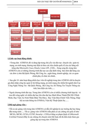 5
BÁO CÁO TH C T P CHUYÊN Đ WORDPRESSỰ Ậ Ề 2014
1.Lĩnh vực hoạt động chính:
+Trung tâm ATHENA đã và đang tập trung chủ yếu vào đào tạo chuyên sâu quản trị
mạng, an ninh mạng, thương mại điện tử theo các tiêu chuẩn quốc tế của các hãng nổi
tiếng như Microsoft, Cisco, Oracle, Linux LPI , CEH,... Song song đó, trung tâm
ATHENA còn có những chương trình đào tạo cao cấp dành riêng theo đơn đặt hàng của
các đơn vị như Bộ Quốc Phòng, Bộ Công An , ngân hàng, doanh nghiệp, các cơ quan
chính phủ, tổ chức tài chính..
+ Sau gần 10 năm hoạt động,nhiều học viên tốt nghiệp trung tâm ATHENA đã là chuyên
gia đảm nhận công tác quản lý hệ thống mạng, an ninh mạng cho nhiều bộ ngành như Cục
Công Nghệ Thông Tin - Bộ Quốc Phòng , Bộ Công An, Sở Thông Tin Truyền Thông các
tỉnh, bưu điện các tỉnh,.,....
+ Ngoài chương trình đào tạo, Trung tâm ATHENA còn có nhiều chương trình hợp tác và
trao đổi công nghệ với nhiều đại học lớn như đại học Bách Khoa Thành Phố Hồ CHính
Minh, Học Viện An Ninh Nhân Dân( Thủ Đức), Học Viện Bưu Chính Viễn Thông, Hiệp
hội an toàn thông tin (VNISA), Viện Kỹ Thuật Quân Sự ,.....
2.Đội ngũ giảng viên :
+Tất cả các giảng viên trung tâm ATHENA có đều tốt nghiệp từ các trường đại học hàng
đầu trong nước .... Tất cả giảng viên ATHENA đều phải có các chứng chỉ quốc tế như
MCSA, MCSE, CCNA, CCNP, Security+, CEH,có bằng sư phạm Quốc tế (Microsoft
Certified Trainer).Đây là các chứng chỉ chuyên môn bắt buộc để đủ điều kiện tham gia
giảng dạy tại trung tâm ATHENA
 