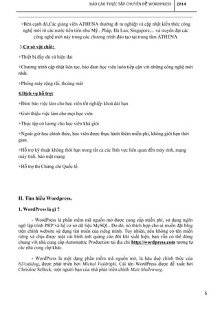 6
BÁO CÁO TH C T P CHUYÊN Đ WORDPRESSỰ Ậ Ề 2014
+Bên cạnh đó,Các giảng viên ATHENA thường đi tu nghiệp và cập nhật kiến thức công
nghệ mới từ các nước tiên tiến như Mỹ , Pháp, Hà Lan, Singapore,... và truyền đạt các
công nghệ mới này trong các chương trình đào tạo tại trung tâm ATHENA
3.Cơ sở vật chất:
+Thiết bị đầy đủ và hiện đại
+Chương trình cập nhật liên tục, bảo đảm học viên luôn tiếp cận với những công nghệ mới
nhất.
+Phòng máy rộng rãi, thoáng mát
4.Dịch vụ hỗ trợ:
+Đảm bảo việc làm cho học viên tốt nghiệp khoá dài hạn
+Giới thiệu việc làm cho mọi học viên
+Thực tập có lương cho học viên khá giỏi
+Ngoài giờ học chính thức, học viên được thực hành thêm miễn phí, không giới hạn thời
gian.
+Hỗ trợ kỹ thuật không thời hạn trong tất cả các lĩnh vực liên quan đến máy tính, mạng
máy tính, bảo mật mạng
+Hỗ trợ thi Chứng chỉ Quốc tế.
II. Tìm hiểu Wordpress.
1. WordPress là gì ?
- WordPress là phần mềm mã nguồn mở được cung cấp miễn phí, sử dụng ngôn
ngữ lập trình PHP và hệ cơ sở dữ liệu MySQL. Do đó, nó thích hợp cho ai muốn đặt blog
trên chính website sử dụng tên miền của riêng mình. Tuy nhiên, nếu không có tên miền
riêng và chịu được một vài hình ảnh quảng cáo đôi khi xuất hiện, bạn vẫn có thể dùng
chung với nhà cung cấp Automattic Production tại địa chỉ http://wordpress.com tương tự
các nhà cung cấp khác.
- WordPress là một dạng phần mềm mã nguồn mở, là hậu duệ chính thức của
b2/cafelog, được phát triển bởi Michel Valdrighi. Cái tên WordPress được đề xuất bởi
Christine Selleck, một người bạn của nhà phát triển chính Matt Mullenweg.
 