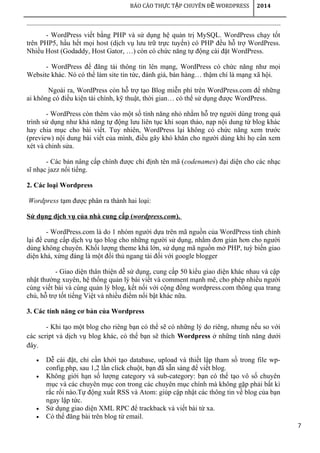 7
BÁO CÁO TH C T P CHUYÊN Đ WORDPRESSỰ Ậ Ề 2014
- WordPress viết bằng PHP và sử dụng hệ quản trị MySQL. WordPress chạy tốt
trên PHP5, hầu hết mọi host (dịch vụ lưu trữ trực tuyến) có PHP đều hỗ trợ WordPress.
Nhiều Host (Godaddy, Host Gator, …) còn có chức năng tự động cài đặt WordPress.
- WordPress để đăng tải thông tin lên mạng, WordPress có chức năng như mọi
Website khác. Nó có thể làm site tin tức, đánh giá, bán hàng… thậm chí là mạng xã hội.
Ngoài ra, WordPress còn hỗ trợ tạo Blog miễn phí trên WordPress.com để những
ai không có điều kiện tài chính, kỹ thuật, thời gian… có thể sử dụng được WordPress.
- WordPress còn thêm vào một số tính năng nhỏ nhằm hỗ trợ người dùng trong quá
trình sử dụng như khả năng tự động lưu liên tục khi soạn thảo, nạp nội dung từ blog khác
hay chia mục cho bài viết. Tuy nhiên, WordPress lại không có chức năng xem trước
(preview) nội dung bài viết của mình, điều gây khó khăn cho người dùng khi họ cần xem
xét và chỉnh sửa.
- Các bản nâng cấp chính được chỉ định tên mã (codenames) đại diện cho các nhạc
sĩ nhạc jazz nổi tiếng.
2. Các loại Wordpress
Wordpress tạm được phân ra thành hai loại:
Sử dụng dịch vụ của nhà cung cấp (wordpress.com).
- WordPress.com là do 1 nhóm người dựa trên mã nguồn của WordPress tinh chỉnh
lại để cung cấp dịch vụ tạo blog cho những người sử dụng, nhằm đơn giản hơn cho người
dùng không chuyên. Khối lượng theme khá lớn, sử dụng mã nguồn mở PHP, tuỳ biến giao
diện khá, xứng đáng là một đối thủ ngang tài đối với google blogger
- Giao diện thân thiện dễ sử dụng, cung cấp 50 kiểu giao diện khác nhau và cập
nhật thường xuyên, hệ thống quản lý bài viết và comment mạnh mẽ, cho phép nhiều người
cùng viết bài và cùng quản lý blog, kết nối với cộng đồng wordpress.com thông qua trang
chủ, hỗ trợ tốt tiếng Việt và nhiều điểm nổi bật khác nữa.
3. Các tính năng cơ bản của Wordpress
- Khi tạo một blog cho riêng bạn có thể sẽ có những lý do riêng, nhưng nếu so với
các script và dịch vụ blog khác, có thể bạn sẽ thích Wordpress ở những tính năng dưới
đây.
• Dễ cài đặt, chỉ cần khởi tạo database, upload và thiết lập tham số trong file wp-
config.php, sau 1,2 lần click chuột, bạn đã sẵn sàng để viết blog.
• Không giới hạn số lượng category và sub-category: bạn có thể tạo vô số chuyên
mục và các chuyên mục con trong các chuyên mục chính mà không gặp phải bất kì
rắc rối nào.Tự động xuất RSS và Atom: giúp cập nhật các thông tin về blog của bạn
ngay lập tức.
• Sử dụng giao diện XML RPC để trackback và viết bài từ xa.
• Có thể đăng bài trên blog từ email.
 