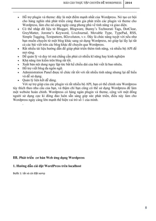 8
BÁO CÁO TH C T P CHUYÊN Đ WORDPRESSỰ Ậ Ề 2014
• Hỗ trợ plugin và theme: đây là một điểm mạnh nhất của Wordpress. Nó tạo cơ hội
cho hàng nghìn nhà phát triển cùng tham gia phát triển các plugin và theme cho
Wordpress, làm cho nó càng ngày càng phong phú về tính năng và giao diện.
• Có thể nhập dữ liệu từ Blogger, Blogware, Bunny’s Technorati Tags, DotClear,
GreyMatter, Jorome’s Keyword, LiveJournal, Movable Type, TypePad, RSS,
Simple Tagging, Textpattern, B2evoluton, v.v. Đây là chức năng tuyệt vời nếu như
bạn muốn chuyển từ một blog khác sang sử dụng Wordpress, nó giúp lại lấy lại tất
cả các bài viết trên các blog khác để chuyển qua Wordpress.
• Rất nhiều tài liệu hướng dẫn để giúp phát triển thêm tính năng, và nhiều bộ API để
mở rộng.
• Dễ quản lý và duy trì mà chẳng cần phải có nhiều kĩ năng hay kinh nghiệm
• Khả năng tìm kiếm trên blog rất tốt.
• Xuất bản nội dung ngay lập tức bất kể chiều dài của bài viết là bao nhiêu.
• Hỗ trợ viết blog đa ngôn ngữ.
• Administration Panel được tổ chức rất tốt với rất nhiều tính năng nhưng lại dễ hiểu
và dễ sử dụng.
• Quản lý liên kết dễ dàng.
Với sự trợ giúp của các plugin và rất nhiều bộ API, bạn có thể chỉnh sửa Wordpress
tùy thích theo nhu cầu của bạn, và thậm chí bạn cũng có thể sử dụng Wordpress để làm
một website hoàn chỉnh. Wordpress có hàng ngàn plugin và theme, cộng với một đồng
người sử dụng cực kì đông đảo luôn sẵn sàng góp sức phát triển, điều này làm cho
Wordpress ngày càng lớn mạnh thể hiện vai trò số 1 của mình.
.
III. Phát triển cơ bản Web ứng dụng Wordpress
1. Hướng dẫn cài đặt WordPress trên localhost
B c 1: t i và cài đ t xampướ ả ặ
 
