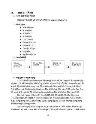 17
II. THỰC HÀNH
1. Tên bài thực hành
MẠCH KỸ THUẬTSỐ VỚI BỘ ĐẾM THUẬN (từ 00 đến 59)
2. Linh kiện
 Mạch Board
 IC74LS90
 IC 74LS47
 IC74LS00
 LED 7 thanh
 Điện trở 4,7kΩ
 Điện trở 1kΩ
 Tụ điện 100µF
 Dây dẫn
 Nguồn điện 3V
3. Sơ đồ khối
sdffsdfsfsf
4. Nguyênlý hoạt động
IC 74LS90 vềcơ bản là mạch đếm thập phân MOD-10 tạo ra mã BCD ở các
ngõ ra . 74LS90 bao gồm4 flip-flop JK chủ- tớ được kết nối bên trong để cung cấp
mạch đếm MOD-2 (2 trạng thái đếm) và mạch đếm MOD-5 (5 trạng thái đếm)
74LS90 có một flip flop độc lập được điều khiển bởi đầu vào CLKA và ba flip- flop
JK tạo thành một bộ đếm không đồng bộ được điều khiển bởi đầu vào CLKB.
Bốn ngõ ra của ICđược ký hiệu là QA, QB, QCvà QD. Thứ tự đếm của
74LS90 được kích hoạt bởi cạnh xuống của tín hiệu xung đồng bộ, tức là khi tín
hiệu xung đồng hồ CLK chuyển từ logic 1 sang logic 0 thì xem như có xung đồng
hồ tác động vào mạch đếm.
Các chân ngõ vào bổ sung R1, R2, R3 và R4 là các chân RESET. Khi các ngõ
vào RESET R1 và R2 được kết nối với logic1, thì mạch đếm sẽ bị RESET trở về 0 còn
 
