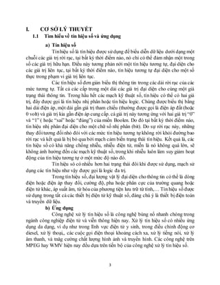 3
I. CƠ SỞ LÝ THUYẾT
1.1 Tìm hiểu về tín hiệu số và ứng dụng
a) Tín hiệu số
Tínhiệu số là tín hiệu được sửdụng để biểu diễn dữ liệu dưới dạng một
chuỗi các giá trị rời rạc, tại bất kỳ thời điểm nào, nó chỉ có thể đảm nhận một trong
số các giá trị hữu hạn. Điều này tương phản nới một tín hiệu tương tự, đại diện cho
các giá trị liên tục, tại bất kỳ thời điểm nào, tín hiệu tương tự đại diện cho một số
thực trong phạm vi giá trị liên tục.
Các tín hiệu số đơn giản biểu thị thông tin trong các dải rời rạc của các
mức tương tự. Tất cả các cấp trong một dải các giá trị đại diện cho cùng một giá
trạng thái thông tin. Trong hầu hết các mạch kỹ thuật số, tín hiệu có thể có hai giá
trị, đây được gọi là tín hiệu nhị phân hoặc tín hiệu logic. Chúng được biểu thị bằng
hai dải điện áp, một dải gần giá trị tham chiếu (thường được gọi là điện áp đất (hoặc
0 volt) và giá trị kia gần điện áp cung cấp. cá giá trị này tương ứng với hai giá trị “0”
và “1” ( hoặc “sai” hoặc “đúng”) của miền Boolen. Do đó tại bất kỳ thời điểm nào,
tín hiệu nhị phân đại diện cho một chữ số nhị phân (bit). Do sự rời rạc này, những
thay đổitương đốinhỏ đói với các mức tín hiệu tương tự không rời khỏi đường bao
rời rạc và kết quả là bị bỏ qua bởi mạch cảm biến trạng thái tín hiệu. Kết quả là, các
tín hiệu số có khả năng chống nhiễu, nhiễu điện tử, miễn là nó không quá lớn, sẽ
không ảnh hưởng đến các mạch kỹ thuật số, trong khi nhiễu luôn làm suy giảm hoạt
động của tín hiệu tương tự ở một mức độ nào đó.
Tín hiệu só có nhiều hơn hai trạng thái đôi khi được sử dụng, mạch sử
dụng các tín hiệu như vậy được gọi là logic đa trị.
Trong tín hiệu số, đại lượng vật lý đại diện cho thông tin có thể là dòng
điện hoặc điện áp thay đổi, cường độ, pha hoặc phân cực của trường quang hoặc
điện tử khác, áp suất âm, từ hóa của phương tiện lưu trữ từ tính,… Tín hiệu số được
sử dụng trong tất cả các thiết bị điện tử kỹ thuật số, đáng chú ý là thiết bị điện toán
và truyền dữ liệu.
b) Ứng dụng
Công nghệ xử lý tín hiệu số là công nghệ bùng nổ nhanh chóng trong
ngành công nghiệp điện tử và viễn thông hiện nay. Xử lý tín hiệu số có nhiều ứng
dụng da dạng, ví dụ như trong lĩnh vực điện tử y sinh, trong điều chỉnh động cơ
diesel, xử lý thoại,, các cuộc gọi điện thoại khoảng cách xa, xử lý tiếng nói, xử lý
âm thanh, và tnăg cường chất lượng hình ảnh và truyền hình. Các công nghệ trên
MPEG hay WMV hiện nay đều dựa trên tiến bộ của công nghệ xử lý tín hiệu số.
 