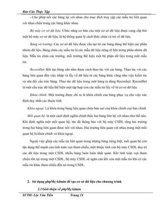 Báo Cáo Thực Tập
- Cho phép nối các bảng lại với nhau cho mục đích truy cập các mẫu tin liên quan
với nhau chứa trong các bảng khác nhau.
Bộ máy cơ sở dữ liệu: Chức năng cơ bản của một cơ sở dữ liệu được cung cấp bởi
một bộ máy cơ sở dữ liệu, là hệ thống quản lý cách thức chứa và trả về dữ liệu.
Bảng và trường: Các cơ sở dữ liệu được cấu tạo từ các bảng dùng thể hiện các phân
nhóm dữ liệu. Bảng chứa các mẫu tin là các mẫu dữ liệu riêng rẽ bên trong phân nhóm dữ
liệu. Mẫu tin chứa các trường, mỗi trường thể hiện một bộ phận dữ liệu trong một mẫu
tin.
RecordSet: Khi tạo bảng cần nắm được cách thao tác với các bảng. Thao tác với các
bảng liên quan đến việc nhập và lấy về dữ liệu từ các bảng khác cũng như việc kiểm tra
và sữa đổi cấu trúc bảng. Thao tác dữ liệu trong một bảng ta dùng Recordset. RecordSet
là một cấu trúc dữ liệu thể hiện một tập hợp con các mẫu tin lấy về từ cơ sở dữ liệu.
Khóa chính: Một trường được chỉ ra là khóa chính của bảng phục vụ cho việc xác
định duy nhất các thuộc tính
Khóa ngoại: Là khóa trong bảng liên quan chứa bản sao của khóa chính của bản chính
Mối quan hệ: là một cách định nghĩa chính thức hai bảng liên hệ với nhau như thế nào.
Khi định nghĩa một mối quan hệ, tức đã thông báo với bộ máy CSDL rằng hai trường
trong hai bảng liên quan được nối với nhau. Hai trường liên quan với nhau trong một mối
quan hệ là khóa chính và khóa ngoại.
Ngoài việc ghép các mẫu tin liên quan trong những bảng riêng biệt, mối quan hệ còn
tận dụng thế mạnh của tính toàn vẹn tham chiếu, một thuộc tính của bộ máy CSDL duy trì
các dữ liệu trong một CSDL nhiều bảng luôn luôn nhất quán. Khi tính toàn vẹn tham
chiếu tồn tại trong một CSDL, bộ máy CSDL sẽ ngăn cản khi xóa một mẫu tin khi có các
mẫu tin khác tham chiếu đến nó trong CSDL.
2. Sử dụng phpMyAdmin để tạo cơ sở dữ liệu cho chương trình
2.1Giới thiệu về phpMyAdmin
SVTH: Lộc Văn Tiến Trang 14
 