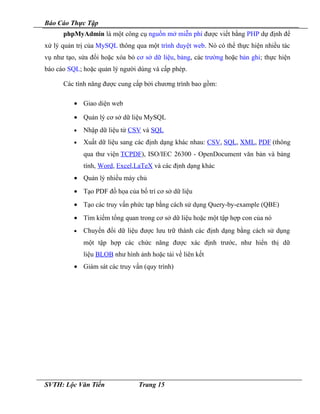 Báo Cáo Thực Tập
phpMyAdmin là một công cụ nguồn mở miễn phí được viết bằng PHP dự định để
xử lý quản trị của MySQL thông qua một trình duyệt web. Nó có thể thực hiện nhiều tác
vụ như tạo, sửa đổi hoặc xóa bỏ cơ sở dữ liệu, bảng, các trường hoặc bản ghi; thực hiện
báo cáo SQL; hoặc quản lý người dùng và cấp phép.
Các tính năng được cung cấp bởi chương trình bao gồm:
• Giao diện web
• Quản lý cơ sở dữ liệu MySQL
• Nhập dữ liệu từ CSV và SQL
• Xuất dữ liệu sang các định dạng khác nhau: CSV, SQL, XML, PDF (thông
qua thư viện TCPDF), ISO/IEC 26300 - OpenDocument văn bản và bảng
tính, Word, Excel,LaTeX và các định dạng khác
• Quản lý nhiều máy chủ
• Tạo PDF đồ họa của bố trí cơ sở dữ liệu
• Tạo các truy vấn phức tạp bằng cách sử dụng Query-by-example (QBE)
• Tìm kiếm tổng quan trong cơ sở dữ liệu hoặc một tập hợp con của nó
• Chuyển đổi dữ liệu được lưu trữ thành các định dạng bằng cách sử dụng
một tập hợp các chức năng được xác định trước, như hiển thị dữ
liệu BLOB như hình ảnh hoặc tải về liên kết
• Giám sát các truy vấn (quy trình)
SVTH: Lộc Văn Tiến Trang 15
 