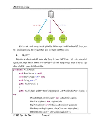 Báo Cáo Thực Tập
Khi kết nối cần 1 trung gian để gửi nhận dữ liệu, qua tìm hiểu nhóm biết được json
là 1 chuẩn định dạng dữ liệu gửi nhận giữa các ngôn ngữ khác nhau.
I. CLIENT:
Đâu tiên ở client android nhóm xây dựng 1 class JSONParser có chức năng định
nghĩa json, nhận dữ liệu từ trên web service về và định dạng dữ liệu nhận, ở đây dữ liệu
nhận về sẽ là 1 mảng 1 chiều dữ liệu.
public class JSONParser {
static InputStream is = null;
static JSONObject jObj = null;
static String json = "";
public JSONParser() {
}
public JSONObject getJSONFromUrl(String url, List<NameValuePair> params) {
try {
DefaultHttpClient httpClient = new DefaultHttpClient();
HttpPost httpPost = new HttpPost(url);
httpPost.setEntity(new UrlEncodedFormEntity(params));
HttpResponse httpResponse = httpClient.execute(httpPost);
HttpEntity httpEntity = httpResponse.getEntity();
SVTH: Lộc Văn Tiến Trang 18
 