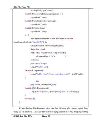 Báo Cáo Thực Tập
is = httpEntity.getContent();
} catch (UnsupportedEncodingException e) {
e.printStackTrace();
} catch (ClientProtocolException e) {
e.printStackTrace();
} catch (IOException e) {
e.printStackTrace(); }
try {
BufferedReader reader = new BufferedReader(new
InputStreamReader(is, "iso-8859-1"), 8);
StringBuilder sb = new StringBuilder();
String line = null;
while ((line = reader.readLine()) != null) {
sb.append(line + "n"); }
is.close();
json = sb.toString();
Log.e("JSON", json);
} catch (Exception e) {
Log.e("Buffer Error", "Error converting result " + e.toString());
}
try {
jObj = new JSONObject(json);
} catch (JSONException e) {
Log.e("JSON Parser", "Error parsing data " + e.toString());
}
return jObj;
}
}
Kế đến là class UserFunctions class này thực hiện các yêu cầu của người dùng
tương tác với database . Class này bản chất là sử dụng jsonParser và xây dựng các phương
SVTH: Lộc Văn Tiến Trang 19
 