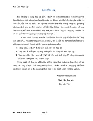 Báo Cáo Thực Tập
L I C M NỜ Ả Ơ
Sau khoảng ba tháng thực tập tại ATHENA em đã hoàn thành Báo cáo thực tập, vẫn
đang là những sinh viên chưa tốt nghiệp nên em không có điều kiện tiếp xúc nhiều với
thực tiễn, vẫn chưa có nhiều kinh nghiệm làm việc thực tiễn nhưng trong thời gian tiếp
cận thực tế đã giúp em hiểu sâu hơn về kiến thức đã học ở trường và đồng thời bổ sung
thêm những kiến thức mà em chưa được học, đó là hành trang vô cùng quý báu cho em
khi rời ghế nhà trường cũng như công việc tương lai.
Để hoàn thành đợt thực tập này, em đã nhận được sự giúp đỡ tận tình của Trung
tâm ATHENA, cùng nhiều người khác. Nhờ đó, em đã tiếp thu được nhiều kiến thức và
kinh nghiệm thực tế. Em xin gủi lời cảm ơn chân thành đến :
 Trung tâm ATHENA đã tạo điều kiện cho em thực tập.
 Thầy Võ Đỗ Thắng đã trực tiếp hướng dẫn em trong quá trình thực tập.
 Toàn thể nhân viên trong ATHENA đã luôn nhiệt tình giúp đỡ, cũng như tạo một
môi môi trường làm việc rất thân thiện.
Trong quá trình thực tập chắc chắn không tránh khỏi những sai lầm, thiếu sót rất
mong các Thầy bỏ qua. Kính mong Trung tâm ATHENA và thầy cô đóng góp ý kiến để
sau khi tốt nghiệp em có thể hoàn thiện bản thân và trở thành người có năng lực hơn.
Xin chân thành cảm ơn!
Sinh viên thực hiện
Lộc Văn Tiến
SVTH: Lộc Văn Tiến Trang 2
 