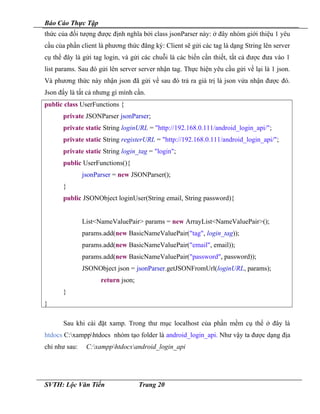 Báo Cáo Thực Tập
thức của đối tượng được định nghĩa bởi class jsonParser này: ở đây nhóm giới thiệu 1 yêu
cầu của phần client là phương thức đăng ký: Client sẽ gửi các tag là dạng String lên server
cụ thể đây là gửi tag login, và gửi các chuỗi là các biến cần thiết, tất cả được đưa vào 1
list params. Sau đó gửi lên server server nhận tag. Thực hiện yêu cầu gửi về lại là 1 json.
Và phương thức này nhận json đã gửi về sau đó trả ra giá trị là json vửa nhận được đó.
Json đấy là tất cả nhưng gì mình cần.
public class UserFunctions {
private JSONParser jsonParser;
private static String loginURL = "http://192.168.0.111/android_login_api/";
private static String registerURL = "http://192.168.0.111/android_login_api/";
private static String login_tag = "login";
public UserFunctions(){
jsonParser = new JSONParser();
}
public JSONObject loginUser(String email, String password){
List<NameValuePair> params = new ArrayList<NameValuePair>();
params.add(new BasicNameValuePair("tag", login_tag));
params.add(new BasicNameValuePair("email", email));
params.add(new BasicNameValuePair("password", password));
JSONObject json = jsonParser.getJSONFromUrl(loginURL, params);
return json;
}
}
Sau khi cài đặt xamp. Trong thư mục localhost của phần mềm cụ thể ở đây là
htdocs C:xampphtdocs nhóm tạo folder là android_login_api. Như vậy ta được dạng địa
chỉ như sau: C:xampphtdocsandroid_login_api
SVTH: Lộc Văn Tiến Trang 20
 