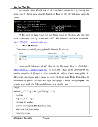 Báo Cáo Thực Tập
ở client cần có link kết nối. link kết nối ở đây là ip localhost tức là ip của máy tính
trong cùng 1 đường mạng với điện thoại client được kết nối. Máy tính đóng vai trò là
server.
Ở đây nhóm sử dụng router wifi làm đường mạng kết nối chung cho máy tính
sever và điện thoại client. Ip của máy tính là 192.168.0.111 đo đó link kết nối tới sever là
http://192.168.0.111/android_login_api/
II. WEB SERVICE:
Trong thư mục android_login_api ta cần thêm các file như sau:
Index.php là 1 chương trình viết bằng mã php. Khi người dùng kết nối tới link :
http://192.168.0.111/android_login_api/ thì index.php sẽ được gọi ra. Chương trình này
có chức năng nhận các lệnh gửi từ client, phân tích và xử lý các yêu cầu, đóng gọi lại các
dữ liệu vào json. Sau đó gửi về ngược lại client. Và đương nhiên để lấy được dữ liệu từ
database ta cần phải có tài khoản, pass login vào MySQL vì xamm sử dụng MySQL làm
hệ quản trị cơ sơ dữ liệu. Phần config kết nối em sẽ trình bày sau.
<?php
if (isset($_POST['tag']) && $_POST['tag'] != '') {
// get tag
$tag = $_POST['tag'];
// include db handler
require_once 'include/DB_Functions.php';
$db = new DB_Functions();
// response Array
SVTH: Lộc Văn Tiến Trang 21
 
