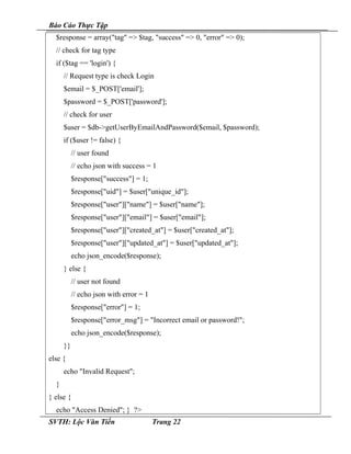 Báo Cáo Thực Tập
$response = array("tag" => $tag, "success" => 0, "error" => 0);
// check for tag type
if ($tag == 'login') {
// Request type is check Login
$email = $_POST['email'];
$password = $_POST['password'];
// check for user
$user = $db->getUserByEmailAndPassword($email, $password);
if ($user != false) {
// user found
// echo json with success = 1
$response["success"] = 1;
$response["uid"] = $user["unique_id"];
$response["user"]["name"] = $user["name"];
$response["user"]["email"] = $user["email"];
$response["user"]["created_at"] = $user["created_at"];
$response["user"]["updated_at"] = $user["updated_at"];
echo json_encode($response);
} else {
// user not found
// echo json with error = 1
$response["error"] = 1;
$response["error_msg"] = "Incorrect email or password!";
echo json_encode($response);
}}
else {
echo "Invalid Request";
}
} else {
echo "Access Denied"; } ?>
SVTH: Lộc Văn Tiến Trang 22
 