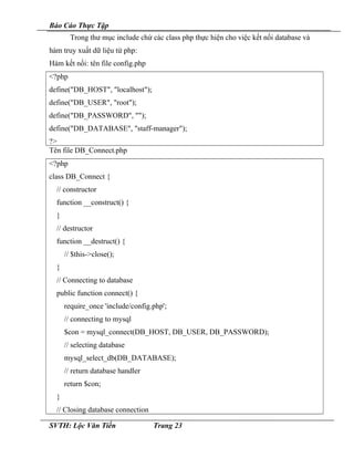 Báo Cáo Thực Tập
Trong thư mục include chứ các class php thực hiện cho việc kết nối database và
hàm truy xuất dữ liệu từ php:
Hàm kết nối: tên file config.php
<?php
define("DB_HOST", "localhost");
define("DB_USER", "root");
define("DB_PASSWORD", "");
define("DB_DATABASE", "staff-manager");
?>
Tên file DB_Connect.php
<?php
class DB_Connect {
// constructor
function __construct() {
}
// destructor
function __destruct() {
// $this->close();
}
// Connecting to database
public function connect() {
require_once 'include/config.php';
// connecting to mysql
$con = mysql_connect(DB_HOST, DB_USER, DB_PASSWORD);
// selecting database
mysql_select_db(DB_DATABASE);
// return database handler
return $con;
}
// Closing database connection
SVTH: Lộc Văn Tiến Trang 23
 