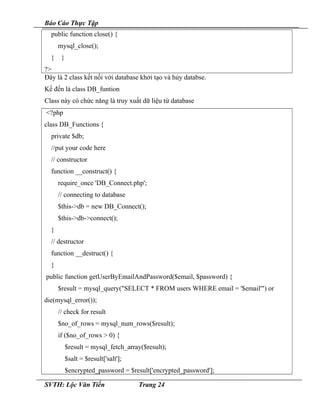 Báo Cáo Thực Tập
public function close() {
mysql_close();
} }
?>
Đây là 2 class kết nối với database khởi tạo và hủy databse.
Kế đến là class DB_funtion
Class này có chức năng là truy xuất dữ liệu từ database
<?php
class DB_Functions {
private $db;
//put your code here
// constructor
function __construct() {
require_once 'DB_Connect.php';
// connecting to database
$this->db = new DB_Connect();
$this->db->connect();
}
// destructor
function __destruct() {
}
public function getUserByEmailAndPassword($email, $password) {
$result = mysql_query("SELECT * FROM users WHERE email = '$email'") or
die(mysql_error());
// check for result
$no_of_rows = mysql_num_rows($result);
if ($no_of_rows > 0) {
$result = mysql_fetch_array($result);
$salt = $result['salt'];
$encrypted_password = $result['encrypted_password'];
SVTH: Lộc Văn Tiến Trang 24
 