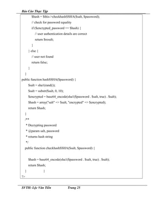 Báo Cáo Thực Tập
$hash = $this->checkhashSSHA($salt, $password);
// check for password equality
if ($encrypted_password == $hash) {
// user authentication details are correct
return $result;
}
} else {
// user not found
return false;
}
}
public function hashSSHA($password) {
$salt = sha1(rand());
$salt = substr($salt, 0, 10);
$encrypted = base64_encode(sha1($password . $salt, true) . $salt);
$hash = array("salt" => $salt, "encrypted" => $encrypted);
return $hash;
}
/**
* Decrypting password
* @param salt, password
* returns hash string
*/
public function checkhashSSHA($salt, $password) {
$hash = base64_encode(sha1($password . $salt, true) . $salt);
return $hash;
} }
?>
SVTH: Lộc Văn Tiến Trang 25
 