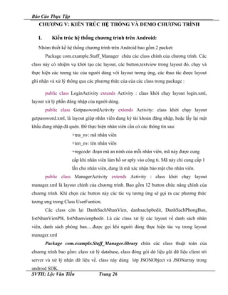 Báo Cáo Thực Tập
CHƯƠNG V: KIẾN TRÚC HỆ THỐNG VÀ DEMO CHƯƠNG TRÌNH
I. Kiến trúc hệ thống chương trình trên Android:
Nhóm thiết kế hệ thống chương trình trên Android bao gồm 2 packet:
Package com.example.Staff_Manager chứa các class chính của chương trình. Các
class này có nhiệm vụ khởi tạo các layout, các button,textview trong layout đó, chạy và
thực hiện các tương tác của người dùng với layout tương ứng, các thao tác được layout
ghi nhận và xử lý thông qua các phương thức của của các class trong package :
public class LoginActivity extends Activity : class khởi chạy layout login.xml,
layout xử lý phần đăng nhập của người dùng.
public class GetpasswordActivity extends Activity: class khởi chạy layout
getpassword.xml, là layout giúp nhân viên đang ký tài khoản đăng nhập, hoặc lấy lại mật
khẩu đang nhập đã quên. Để thực hiện nhân viên cần có các thông tin sau:
+ma_nv: mã nhân viên
+ten_nv: tên nhân viên
+regcode: đoạn mã an ninh của mỗi nhân viên, mã này được cung
cấp khi nhân viên làm hồ sơ aply vào công ti. Mã này chỉ cung cấp 1
lần cho nhân viên, đang là mã xác nhận bảo mật cho nhân viên.
public class ManagerActivity extends Activity : class khởi chạy layout
manager.xml là layout chính của chương trình. Bao gồm 12 button chức năng chính của
chương trình. Khi chọn các button này các tác vụ tương ứng sẽ gọi ra cac phương thức
tương ưng trong Class UserFuntion.
Các class còn lại DanhSachNhanVien, danhsachpbedit, DanhSachPhongBan,
listNhanVienPB, listNhanvienpbedit. Là các class xử lý các layout về danh sách nhân
viên, danh sách phòng ban….được gọi khi người dùng thực hiện tác vụ trong layout
manager.xml
Package com.example.Staff_Manager.library chứa các class thuật toán của
chương trình bao gồm: class xử lý database, class đóng gói dử liệu gũi dữ liệu client tới
server và xử lý nhận dữ liệu về. class này dùng lớp JSONObject và JSONarray trong
android SDK.
SVTH: Lộc Văn Tiến Trang 26
 