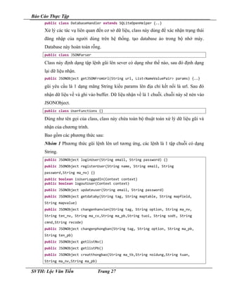 Báo Cáo Thực Tập
public class DatabaseHandler extends SQLiteOpenHelper {..}
Xử lý các tác vụ liên quan đến cơ sở dữ liệu, class này dùng để xác nhận trạng thái
đăng nhập của người dùng trên hệ thống. tạo database ảo trong bộ nhớ máy.
Database này hoàn toàn rỗng.
public class JSONParser
Class này định dạng tập lệnh gũi lên sever có dạng như thế nào, sau đó định dạng
lại dữ liệu nhận.
public JSONObject getJSONFromUrl(String url, List<NameValuePair> params) {..}
gũi yêu cầu là 1 dạng mãng String kiểu params lên địa chỉ kết nối là url. Sau đó
nhận dữ liệu về và ghi vào buffer. Dữ liệu nhận về là 1 chuỗi. chuỗi này sẽ nén vào
JSONObject.
public class UserFunctions {}
Đúng như tên gọi của class, class này chứa toàn bộ thuật toán xử lý dữ liệu gũi và
nhận của chương trình.
Bao gồm các phương thức sau:
Nhóm 1 Phương thức gũi lệnh lên url tương ứng, các lệnh là 1 tập chuỗi có dạng
String.
public JSONObject loginUser(String email, String password) {}
public JSONObject registerUser(String name, String email, String
password,String ma_nv) {}
public boolean isUserLoggedIn(Context context)
public boolean logoutUser(Context context)
public JSONObject updateuser(String email, String password)
public JSONObject getdataby(String tag, String maptable, String mapfield,
String mapvalue)
public JSONObject changenhanvien(String tag, String option, String ma_nv,
String ten_nv, String ma_cv,String ma_pb,String tuoi, String sodt, String
cmnd,String recode)
public JSONObject changenphongban(String tag, String option, String ma_pb,
String ten_pb)
public JSONObject getlistNv()
public JSONObject getlistPb()
public JSONObject creatthongbao(String ma_tb,String noidung,String tuan,
String ma_nv,String ma_pb)
SVTH: Lộc Văn Tiến Trang 27
 