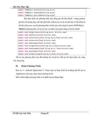 Báo Cáo Thực Tập
public JSONObject delnhanvien(String ma_nv)
public JSONObject delphongban(String ma_pb)
public JSONObject getListNvPb(String ma_pb)
Khi thực hiện các phương thức này đóng gói dữ liệu thành 1 mảng params
gũi lên url tương ứng, chờ đợi phía bên webservice xử lý trả dữ liệu về tất nhiên là
dữ liệu kiểu json, sau đó phương thức trả kết quả cuối cùng là return JSONObject.
Nhóm 2: phương thức xử lý các tác vụ chính của người dùng ở layout chính
public void thongtinnhanvien(String ma_nv, Activity name)
public void addnhanvien(final Activity name)
public void editnhanvien(final String ma_nv,final Activity name)
public void delnhanvien(final Activity name)
public void addphongban(final Activity name)
public void thongbaonhanvien(String ma_nv,final Activity name)
public void themthongbao(final String ma_nv, final Activity name)
public void delphongban(final Activity name)
public void thongtinluong(String ma_nv,final Activity name)
Tất cả các phương thức này đều không trả về giá trị. Mà nó chỉ thực hiện các công
việc tưng ứng.
II. Demo Chương Trình
Run As  Android Application  Chọn máy ảo hoặc thiết bị di động thật để tạo ra
Application trên máy chạy demo chương trình.
Khi ta khởi động chương trình sẽ ra phần layout đăng nhập:
SVTH: Lộc Văn Tiến Trang 28
 