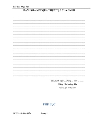 Báo Cáo Thực Tập
ĐÁNH GIÁ KẾT QUẢ THỰC TẬP CỦA GVHD
.............................................................................................................................................
.............................................................................................................................................
.............................................................................................................................................
.............................................................................................................................................
.............................................................................................................................................
.............................................................................................................................................
.............................................................................................................................................
.............................................................................................................................................
.............................................................................................................................................
.............................................................................................................................................
.............................................................................................................................................
.............................................................................................................................................
.............................................................................................................................................
.............................................................................................................................................
.............................................................................................................................................
.............................................................................................................................................
.............................................................................................................................................
.............................................................................................................................................
.............................................................................................................................................
.............................................................................................................................................
.............................................................................................................................................
.............................................................................................................................................
TP. HCM, ngày … tháng … năm ……….
Giảng viên hướng dẫn
(Ký và ghi rõ họ tên)
PHỤ LỤC
SVTH: Lộc Văn Tiến Trang 3
 