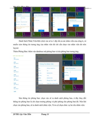 Báo Cáo Thực Tập
Danh Sách Nhân Viên:Khi click vào sẽ ra 1 dãy tất cả các nhân viển của công ti, và
muốn xem thông tin tương ứng của nhân viên đó chỉ cần chọn vào nhân viên đó trên
layout:
Thêm Phòng Ban: thêm vào database mã phòng ban và tên phòng ban tương ứng.
Sửa thông tin phòng ban: chọn vào sẽ ra danh sách phòng ban, ở đây thay đổi
thông tin phòng ban là chỉ chọn trưởng phòng và phó phòng cho phòng ban đó. Nên khi
chọn vào phòng ban, sẽ ra danh sách nhân viên. Và ta sẽ chọn chức vụ lai cho nhân viên:
SVTH: Lộc Văn Tiến Trang 31
 