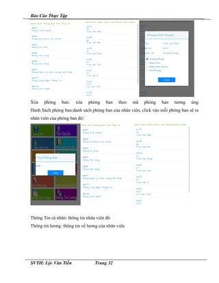 Báo Cáo Thực Tập
Xóa phòng ban: xóa phòng ban theo mã phòng ban tương ứng
Danh Sách phòng ban:danh sách phòng ban của nhân viên, click vào mỗi phòng ban sẽ ra
nhân viên của phòng ban đó:
Thông Tin cá nhân: thông tin nhân viên đó
Thông tin lương: thông tin về lương của nhân viên
SVTH: Lộc Văn Tiến Trang 32
 