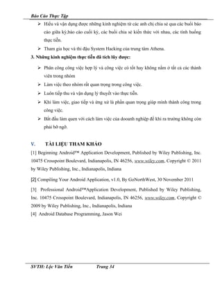 Báo Cáo Thực Tập
 Hiểu và vận dụng được những kinh nghiệm từ các anh chị chia sẻ qua các buổi báo
cáo giữa kỳ,báo cáo cuối kỳ, các buổi chia sẻ kiến thức với nhau, các tình huống
thực tiễn.
 Tham gia học và thi đậu System Hacking của trung tâm Athena.
3. Những kinh nghiệm thực tiễn đã tích lũy được:
 Phân công công việc hợp lý và công việc có tốt hay không nằm ở tất cả các thành
viên trong nhóm
 Làm việc theo nhóm rất quan trọng trong công việc.
 Luôn tiếp thu và vận dụng lý thuyết vào thực tiễn.
 Khi làm việc, giao tiếp và ứng xử là phần quan trọng giúp mình thành công trong
công việc.
 Bắt đầu làm quen với cách làm việc của dooanh nghiệp để khi ra trường không còn
phải bỡ ngỡ.
V. TÀI LIỆU THAM KHẢO
[1] Beginning Android™ Application Development, Published by Wiley Publishing, Inc.
10475 Crosspoint Boulevard, Indianapolis, IN 46256, www.wiley.com, Copyright © 2011
by Wiley Publishing, Inc., Indianapolis, Indiana
[2] Compiling Your Android Application, v1.0, By GoNorthWest, 30 November 2011
[3] Professional Android™Application Development, Published by Wiley Publishing,
Inc. 10475 Crosspoint Boulevard, Indianapolis, IN 46256, www.wiley.com, Copyright ©
2009 by Wiley Publishing, Inc., Indianapolis, Indiana
[4] Android Database Programming, Jason Wei
SVTH: Lộc Văn Tiến Trang 34
 