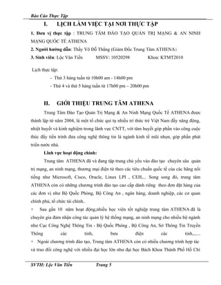Báo Cáo Thực Tập
I. LỊCH LÀM VIỆC TẠI NƠI THỰC TẬP
1. Đơn vị thực tập : TRUNG TÂM ĐÀO TẠO QUẢN TRỊ MẠNG & AN NINH
MẠNG QUỐC TẾ ATHENA
2. Người hướng dẫn: Thầy Võ Đỗ Thắng (Giám Đốc Trung Tâm ATHENA)
3. Sinh viên: Lộc Văn Tiến MSSV: 10520298 Khoa: KTMT2010
Lịch thực tập:
- Thứ 3 hàng tuần từ 10h00 am - 14h00 pm
- Thứ 4 và thứ 5 hàng tuần từ 17h00 pm – 20h00 pm
II. GIỚI THIỆU TRUNG TÂM ATHENA
Trung Tâm Đào Tạo Quản Trị Mạng & An Ninh Mạng Quốc Tế ATHENA được
thành lập từ năm 2004, là một tổ chức qui tụ nhiều trí thức trẻ Việt Nam đầy năng động,
nhiệt huyết và kinh nghiệm trong lãnh vực CNTT, với tâm huyết góp phần vào công cuộc
thúc đẩy tiến trình đưa công nghệ thông tin là ngành kinh tế mũi nhọn, góp phần phát
triển nước nhà.
Lĩnh vực hoạt động chính:
Trung tâm ATHENA đã và đang tập trung chủ yếu vào đào tạo chuyên sâu quản
trị mạng, an ninh mạng, thương mại điện tử theo các tiêu chuẩn quốc tế của các hãng nổi
tiếng như Microsoft, Cisco, Oracle, Linux LPI , CEH,... Song song đó, trung tâm
ATHENA còn có những chương trình đào tạo cao cấp dành riêng theo đơn đặt hàng của
các đơn vị như Bộ Quốc Phòng, Bộ Công An , ngân hàng, doanh nghiệp, các cơ quan
chính phủ, tổ chức tài chính..
+ Sau gần 10 năm hoạt động,nhiều học viên tốt nghiệp trung tâm ATHENA đã là
chuyên gia đảm nhận công tác quản lý hệ thống mạng, an ninh mạng cho nhiều bộ ngành
như Cục Công Nghệ Thông Tin - Bộ Quốc Phòng , Bộ Công An, Sở Thông Tin Truyền
Thông các tỉnh, bưu điện các tỉnh,.,....
+ Ngoài chương trình đào tạo, Trung tâm ATHENA còn có nhiều chương trình hợp tác
và trao đổi công nghệ với nhiều đại học lớn như đại học Bách Khoa Thành Phố Hồ Chí
SVTH: Lộc Văn Tiến Trang 5
 